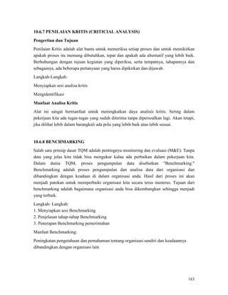 163
10.6.7 PENILAIAN KRITIS (CRITICIAL ANALYSIS)
Pengertian dan Tujuan
Penilaian Kritis adalah alat bantu untuk memeriksa setiap proses dan untuk memikirkan
apakah proses itu memang dibutuhkan, tepat dan apakah ada alternatif yang lebih baik.
Berhubungan dengan tujuan kegiatan yang diperiksa, serta tempatnya, tahapannya dan
sebagainya, ada beberapa pertanyaan yang harus dipikirkan dan dijawab.
Langkah-Langkah:
Menyiapkan sesi analisa kritis
Mengidentifikasi
Manfaat Analisa Kritis
Alat ini sangat bermanfaat untuk meningkatkan daya analisis kritis. Sering dalam
pekerjaan kita ada tugas-tugas yang sudah diterima tanpa dipersoalkan lagi. Akan tetapi,
jika dilihat lebih dalam barangkali ada pola yang lebih baik atau lebih sesuai.
10.6.8 BENCHMARKING
Salah satu prinsip dasar TQM adalah pentingnya monitoring dan evaluasi (M&E). Tanpa
data yang jelas kita tidak bisa mengukur kalau ada perbaikan dalam pekerjaan kita.
Dalam dunia TQM, proses pengumpulan data disebutkan "Benchmarking."
Benchmarking adalah proses pengumpulan dan analisa data dari organisasi dan
dibandingkan dengan keadaan di dalam organisasi anda. Hasil dari proses ini akan
menjadi patokan untuk memperbaiki organisasi kita secara terus menerus. Tujuan dari
benchmarking adalah bagaimana organisasi anda bisa dikembangkan sehingga menjadi
yang terbaik.
Langkah- Langkah:
1. Menyiapkan sesi Benchmarking
2. Penjelasan tahap-tahap Benchmarking
3. Penerapan Benchmarking pemerintahan
Manfaat Benchmarking:
Peningkatan pengetahuan dan pemahaman tentang organisasi sendiri dan keadaannya
dibandingkan dengan organisasi lain
 