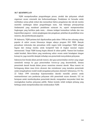 164
10.7 KESIMPULAN
TQM memperkenalkan pengembangan proses, produk dan pelayanan sebuah
organisasi secara sistematik dan berkesinambungan. Pendekatan ini berusaha untuk
melibatkan semua pihak terkait dan memastikan bahwa pengalaman dan ide-ide mereka
memiliki sumbangan dalam pengembangan mutu. Ada beberapa prinsip-prinsip
fundamental yang mendasari pendekatan semacam itu, seperti mempromosikan
lingkungan yang berfokus pada mutu; - dimana terdapat komunikasi terbuka dan rasa
kepemilikan pegawai - sistem penghargaan dan pengakuan; pelatihan dn pendidikan terus
menerus, dan pemberdayaan pegawai.
Di Indonesia, TQM pertama kali diperkenalkan pada tahun 1980-an dan sekarang cukup
populer di sektor swasta khususnya dengan adanya program ISO 9000. Banyak
perusahaan terkemuka dan perusahaan milik negara telah mengadopsi TQM sebagai
bagian dari strategi mereka untuk kompetitif baik di tingkat nasional mupun
internasional. Tetapi TQM kurang begitu dikenal di sektor publik. Namun kini keadaan
sudah berubah, faktor-faktor yang mendorong sektor swasta untuk beradaptasi dengan
konsep ini, juga memiliki dampak terhadap cara pemerintah menyediakan pelayanan.
Indonesia kini berada dalam periode transisi, dari gaya pemerintahan otoriter yang sangat
sentralistik menuju ke gaya pemerintahan bottom-up yang desentralistik, dimana
pemerintah daerah berada dalam proses menerima otonomi daerah. Masa transisi ini
berlangsung dalam masa krisis ekonomi dan restrukturasi yang memaksa pemerintah
untuk mengeksplorasi model-model pengadaan pelayanan alternatif. Sebenarnya, UU No.
22 Tahun 1999 (mencakup kepemerintahan daerah) memiliki potensi untuk
mentransformasi cara pemberian pelayanan oleh pemerintah secara dramatis. UU ini
bertujuan untuk memberdayakan pemerintah daerah, menguatkan masyarakat lokal dan
meningkatkan kualitas pelayanan publik. Dalam konteks inilah terdapat peluang yang
berharga untuk memperkenalkan dan melaksanakan TQM.
 