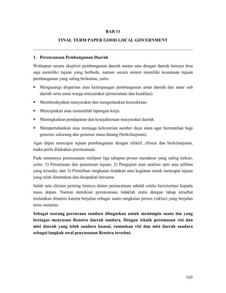165
BAB 11
FINAL TERM PAPER GOOD LOCAL GOVERNMENT
1. Perencanaan Pembangunan Daerah
Walaupun secara eksplisit pembangunan daerah antara satu dengan daerah lainnya bisa
saja memiliki tujuan yang berbeda, namun secara umum memiliki kesamaan tujuan
pembangunan yang saling berkaitan, yaitu:
 Mengurangi disparitas atau ketimpangan pembangunan antar daerah dan antar sub
daerah serta antar warga masyarakat (pemerataan dan keadilan).
 Memberdayakan masyarakat dan mengentaskan kemiskinan.
 Menciptakan atau menambah lapangan kerja.
 Meningkatkan pendapatan dan kesejahteraan masyarakat daerah.
 Mempertahankan atau menjaga kelestarian sumber daya alam agar bermanfaat bagi
generasi sekarang dan generasi masa datang (berkelanjutan).
Agar dapat mencapai tujuan pembangunan dengan efektif, efisien dan berkelanjutan,
maka perlu dilakukan perencanaan.
Pada umumnya perencanaan meliputi tiga tahapan proses mendasar yang saling terkait,
yaitu: 1) Perumusan dan penentuan tujuan; 2) Pengujian atau analisis opsi atau pilihan
yang tersedia; dan 3) Pemilihan rangkaian tindakan atau kegiatan untuk mencapai tujuan
yang telah ditentukan dan disepakati bersama.
Salah satu elemen penting lainnya dalam perencanaan adalah selalu berorientasi kepada
masa depan. Namun demikian perencanaan tidaklah statis dengan tahap tersebut
melainkan dinamis karena berjalan sebagai suatu rangkaian proses (siklus) yang berjalan
terus menerus.
Sebagai seorang perencana saudara ditugaskan untuk memimpin suatu tim yang
bertugas menyusun Renstra daerah saudara. Dengan teknik perumusan visi dan
misi daerah yang telah saudara kuasai, rumuskan visi dan misi daerah saudara
sebagai langkah awal penyusunan Renstra tersebut.
 