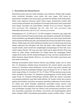 166
2. Desentralisasi dan Otonomi Daerah
Desentralisasi pada masa kini sudah merupakan suatu keharusan. Hampir tidak mungkin
sistem sentralisasi diterapkan secara penuh oleh suatu negara. Oleh karena itu
desentralisasi merupakan suatu keniscayaan yang tidak bisa dihindari untuk dilaksanakan.
Dalam suatu organisasi kekuasaan seperti halnya negara, desentralisasi tersebut salah
satunya berupa pelimpahan atau pembagian kewenangan (kekuasaan) antara pemertintah
pusat dengan masyarakat dan pemerintahan setempat (local government). Pengertian
local government bisa mempunyai dua arti, yaitu local state government yang
berdasarkan dekonsentrasi, dan local self / automous government.
Diundangkannya UU 22/1999 dan UU 25/1999 merupakan momentum yang sangat baik
untuk memacu reformasi Pemda menuju Pemda yang transparan, partisipatif, dan akuntabel.
Namun perubahan yang diharapkan tidaklah akan berjalan secara mulus karena akan banyak
sekali menuntut perubahan pola pikir, pola bertindak dan kemauan dari pihak Pusat maupun
Daerah. Adalah sangat sulit untuk merubah pola berpikir (mind set) daerah yang selama tiga
dekade terpatronasi dan terkooptasi oleh Pusat dan dalam waktu singkat dituntut untuk
menjadi mandiri, penuh inisiatif dan menghilangkan ketergantungan ke Pusat baik secara
mental maupun finansial. Hal yang sama akan terjadi juga di jajaran birokrasi Pusat yang
selama ini sudah terbiasa memposisikan diri sebagai patron dan menganggap Daerah
sebagai klient mereka, tiba-tiba menjadi kehilangan previlage, dan harus memposisikan diri
dalam kesetaraan dengan Daerah. Behaviour and attitude shift tersebut yang kiranya akan
lama untuk merealisirnya.
Beberapa permasalahan pokok Otonomi Daerah yang dihadapi sampai saat ini antara
lain: (1). Pemahaman terhadap konsep desentralisasi dan otonomi daerah yang belum
mantap (2). Penyediaan aturan pelaksanaan otonomi daerah yang belum memadai dan
penyesuaian peraturan perundangan-undangan yang ada dengan UU No. 22 Tahun 1999
masih sangat terbatas (3). Sosialisasi UU No. 22 Tahun 1999 dan pedoman yang tersedia
belum mendalam dan meluas; (4). Manajemen penyelenggaraan otonomi daerah masih
sangat lemah; (5). Pengaruh perkembangan dinamika politik dan aspirasi masyarakat
serta pengaruh globalisasi yang tidak mudah dikelola; (6). Kondisi sumber daya manusia
aparatur pemerintahan yang belum menunjang sepenuhnya pelaksanaan otonomi daerah;
(7). Belum jelas dalam kebijakan pelaksanaan perwujudan konsep otonomi yang
proporsional ke dalam pengaturan pembagian dan pemanfaatan sumber daya nasional,
serta perimbangan keuangan Pusat dan Daerah sesuai prinsip-prinsip demokrasi, peran
serta masyarakat, pemerataan dan keadilan, serta potensi dan keanekaragaman daerah
dalam kerangka NKRI. Permasalahan-permasalahan tersebut terefleksi dalam 7 elemen
 