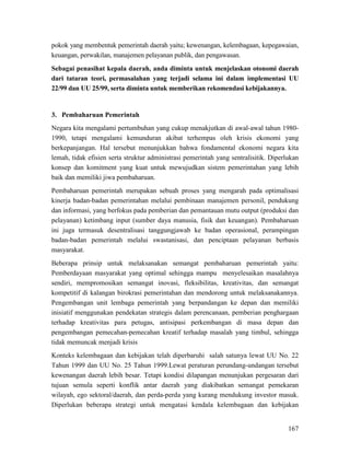167
pokok yang membentuk pemerintah daerah yaitu; kewenangan, kelembagaan, kepegawaian,
keuangan, perwakilan, manajemen pelayanan publik, dan pengawasan.
Sebagai penasihat kepala daerah, anda diminta untuk menjelaskan otonomi daerah
dari tataran teori, permasalahan yang terjadi selama ini dalam implementasi UU
22/99 dan UU 25/99, serta diminta untuk memberikan rekomendasi kebijakannya.
3. Pembaharuan Pemerintah
Negara kita mengalami pertumbuhan yang cukup menakjutkan di awal-awal tahun 1980-
1990, tetapi mengalami kemunduran akibat terhempas oleh krisis ekonomi yang
berkepanjangan. Hal tersebut menunjukkan bahwa fondamental ekonomi negara kita
lemah, tidak efisien serta struktur administrasi pemerintah yang sentralisitik. Diperlukan
konsep dan komitment yang kuat untuk mewujudkan sistem pemerintahan yang lebih
baik dan memiliki jiwa pembaharuan.
Pembaharuan pemerintah merupakan sebuah proses yang mengarah pada optimalisasi
kinerja badan-badan pemerintahan melalui pembinaan manajemen personil, pendukung
dan informasi, yang berfokus pada pemberian dan pemantauan mutu output (produksi dan
pelayanan) ketimbang input (sumber daya manusia, fisik dan keuangan). Pembaharuan
ini juga termasuk desentralisasi tanggungjawab ke badan operasional, perampingan
badan-badan pemerintah melalui swastanisasi, dan penciptaan pelayanan berbasis
masyarakat.
Beberapa prinsip untuk melaksanakan semangat pembaharuan pemerintah yaitu:
Pemberdayaan masyarakat yang optimal sehingga mampu menyelesaikan masalahnya
sendiri, mempromosikan semangat inovasi, fleksibilitas, kreativitas, dan semangat
kompetitif di kalangan birokrasi pemerintahan dan mendorong untuk melaksanakannya.
Pengembangan unit lembaga pemerintah yang berpandangan ke depan dan memiliki
inisiatif menggunakan pendekatan strategis dalam perencanaan, pemberian penghargaan
terhadap kreativitas para petugas, antisipasi perkembangan di masa depan dan
pengembangan pemecahan-pemecahan kreatif terhadap masalah yang timbul, sehingga
tidak memuncak menjadi krisis
Konteks kelembagaan dan kebijakan telah diperbaruhi salah satunya lewat UU No. 22
Tahun 1999 dan UU No. 25 Tahun 1999.Lewat peraturan perundang-undangan tersebut
kewenangan daerah lebih besar. Tetapi kondisi dilapangan menunjukan pergesaran dari
tujuan semula seperti konflik antar daerah yang diakibatkan semangat pemekaran
wilayah, ego sektoral/daerah, dan perda-perda yang kurang mendukung investor masuk.
Diperlukan beberapa strategi untuk mengatasi kendala kelembagaan dan kebijakan
 