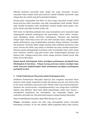 169
bukanlah pemberian pemerintah tetapi sebagai hak warga masyarakat. Keempat,
masyarakat bukan sekadar obyek pasif penerima manfaat kebijakan pemerintah, tetapi
sebagai aktor atau subyek yang aktif menentukan kebijakan.
Seorang pakar mengingatkan kita bahwa di dunia ketiga masyarakat menjadi miskin
karena posisinya dalam masyarakat yang tidak memungkinkan untuk berubah. Mereka
tidak memiliki kesempatan untuk memperbaiki nasibnya dengan alasan gender, etnis,
politis, hukum yang tidak memihak mereka, dsb.
Oleh karena itu diperlukan paradigma baru yang menempatkan posisi masyarakat dapat
mempengaruhi dinamika pembangunan dan pemerintahan. Kaum miskin, misalnya,
mulai ditempatkan sebagai stakeholders pembangunan. Partisipasi juga dipandang
sebagai tujuan, bukan hanya proses atau cara untuk mencapai tujuan, sehingga muncul
agenda pemberdayaan yang menghubungkan partisipasi dengan demokrasi, kewargaan
dan kesetaraan. Partisipasi dilihat sebagai kekuatan untuk melakukan transformasi relasi
sosial, ekonomi dan politik yang selama ini dinafikan dan justru membuat kemiskinan.
Sekarang agenda penanggulangan kemiskinan mulai menempatkan kaum miskin dalam
posisi terhormat, memberi ruang pada mereka untuk mengembangkan partisipasi dan
prakarsa lokal, sehingga konsep kaum miskin sebagai penerima manfaat proyek tidak
terlalu relevan dibicarakan.
Kepala daerah berkesimpulan bahwa paradigma pembangunan partisipatif harus
dilembagakan di daerahnya. Sebagai seorang perencana saudara mendapat tugas
untuk menyusun langkah-langkah dalam pelembagaan paradigma pembangunan
partisipatif tersebut.
5. Teknik Pemberdayaan Masyarakat dalam Pembangunan Kota
Pendekatan Pemberdayaan Masyarakat dipercaya akan mengantar masyarakat dalam
berproses untuk mampu menganalisa masalah dan peluang yang ada serta mencari jalan
ke luar sesuai sumberdaya yang mereka miliki. Mereka sendiri yang membuat keputusan-
keputusan dan rencana-rencana, mengimplementasikan serta mengevaluasi keefektifan
kegiatan yang dilakukan. Input utama adalah pengembangan sumber daya manusia --
meningkatkan pengetahuan dan keterampilan-- dan mengurangi harapan akan
sumberdaya dari pihak luar, baik pemerintah ataupun Lembaga Swadaya Masyarakat.
Upaya memberdayakan masyarakat, dapat dilihat dari tiga sisi, yaitu:
Pertama, menciptakan suasana atau iklim yang memungkinkan potensi masyarakat
berkembang (enabling). Di sini titik tolaknya adalah pengenalan bahwa setiap manusia,
 