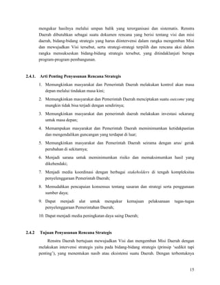 15
mengukur hasilnya melalui umpan balik yang terorganisasi dan sistematis. Renstra
Daerah dibutuhkan sebagai suatu dokumen rencana yang berisi tentang visi dan misi
daerah, bidang-bidang strategis yang harus diintervensi dalam rangka mengemban Misi
dan mewujudkan Visi tersebut, serta strategi-strategi terpilih dan rencana aksi dalam
rangka mensukseskan bidang-bidang strategis tersebut, yang ditindaklanjuti berupa
program-program pembangunan.
2.4.1. Arti Penting Penyusunan Rencana Strategis
1. Memungkinkan masyarakat dan Pemerintah Daerah melakukan kontrol akan masa
depan melalui tindakan masa kini;
2. Memungkinkan masyarakat dan Pemerintah Daerah menciptakan suatu outcome yang
mungkin tidak bisa terjadi dengan sendirinya;
3. Memungkinkan masyarakat dan pemerintah daerah melakukan investasi sekarang
untuk masa depan;
4. Memampukan masyarakat dan Pemerintah Daerah meminimumkan ketidakpastian
dan mengendalikan guncangan yang terdapat di luar;
5. Memungkinkan masyarakat dan Pemerintah Daerah seirama dengan arus/ gerak
perubahan di sekitarnya;
6. Menjadi sarana untuk meminimumkan risiko dan memaksimumkan hasil yang
dikehendaki;
7. Menjadi media koordinasi dengan berbagai stakeholders di tengah kompleksitas
penyelenggaraan Pemerintah Daerah;
8. Memudahkan pencapaian konsensus tentang sasaran dan strategi serta penggunaan
sumber daya;
9. Dapat menjadi alat untuk mengukur kemajuan pelaksanaan tugas-tugas
penyelenggaraan Pemerintahan Daerah;
10. Dapat menjadi media peningkatan daya saing Daerah;
2.4.2 Tujuan Penyusunan Rencana Strategis
Renstra Daerah bertujuan mewujudkan Visi dan mengemban Misi Daerah dengan
melakukan intervensi strategis yaitu pada bidang-bidang strategis (prinsip ‘sedikit tapi
penting’), yang menentukan nasib atau eksistensi suatu Daerah. Dengan terbentuknya
 