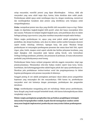 170
setiap masyarakat, memiliki potensi yang dapat dikembangkan. Artinya, tidak ada
masyarakat yang sama sekali tanpa daya, karena, kalau demikian akan sudah punah.
Pemberdayaan adalah upaya untuk membangun daya itu, dengan mendorong, memotivasi
dan membangkitkan kesadaran akan potensi yang dimilikinya serta berupaya untuk
mengembangkannya.
Kedua, memperkuat potensi atau daya yang dimiliki oleh masyarakat (empowering). Dalam
rangka ini diperlukan langkah-langkah lebih positif, selain dari hanya menciptakan iklim
dan suasana. Perkuatan ini meliputi langkah-langkah nyata, serta pembukaan akses ke dalam
berbagai peluang (opportunities) yang akan membuat masyarakat menjadi makin berdaya.
Dalam rangka pemberdayaan ini, upaya yang amat pokok adalah peningkatan taraf
pendidikan, dan derajat kesehatan, serta akses ke dalam sumber-sumber kemajuan ekonomi
seperti modal, teknologi, informasi, lapangan kerja, dan pasar. Masukan berupa
pemberdayaan ini menyangkut pembangunan prasarana dan sarana dasar baik fisik, seperti
irigasi, jalan, listrik, maupun sosial seperti sekolah dan fasilitas pelayanan kesehatan, yang
dapat dijangkau oleh masyarakat pada lapisan paling bawah, serta ketersediaan
lembaga-lembaga pendanaan, pelatihan, dan pemasaran di perdesaan, di mana terkonsentrasi
penduduk yang keberdayaannya amat kurang.
Pemberdayaan bukan hanya meliputi penguatan individu anggota masyarakat, tetapi juga
pranata-pranatanya. Menanamkan nilai-nilai budaya modern seperti kerja keras, hemat,
keterbukaan, dan kebertanggungjawaban adalah bagian pokok dari upaya pemberdayaan ini.
Demikian pula pembaharuan institusi-institusi sosial dan pengintegrasiannya ke dalam
kegiatan pembangunan serta peranan masyarakat di dalamnya.
Sungguh penting di sini adalah peningkatan partisipasi rakyat dalam proses pengambilan
keputusan yang menyangkut diri dan masyarakatnya. Oleh karena itu, pemberdayaan
masyarakat amat erat kaitannya dengan pemantapan, pembudayaan dan pengamalan
demokrasi.
Ketiga, memberdayakan mengandung pula arti melindungi. Dalam proses pemberdayaan,
harus dicegah yang lemah menjadi bertambah lemah, oleh karena kekurangberdayaan dalam
menghadapi yang kuat.
Dalam rangka peningkatan penghasilan dan perbaikan penghidupan kelompok
masyarakat berpenghasilan rendah, kepala daerah menugaskan saudara untuk
menyusun langkah implementasi pemberdayaan masyarakat dalam pembangunan
kota.
 