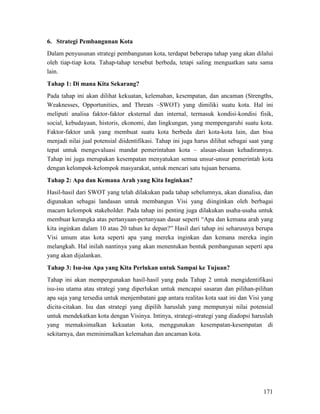 171
6. Strategi Pembangunan Kota
Dalam penyusunan strategi pembangunan kota, terdapat beberapa tahap yang akan dilalui
oleh tiap-tiap kota. Tahap-tahap tersebut berbeda, tetapi saling menguatkan satu sama
lain.
Tahap 1: Di mana Kita Sekarang?
Pada tahap ini akan dilihat kekuatan, kelemahan, kesempatan, dan ancaman (Strengths,
Weaknesses, Opportunities, and Threats –SWOT) yang dimiliki suatu kota. Hal ini
meliputi analisa faktor-faktor eksternal dan internal, termasuk kondisi-kondisi fisik,
social, kebudayaan, historis, ekonomi, dan lingkungan, yang mempengaruhi suatu kota.
Faktor-faktor unik yang membuat suatu kota berbeda dari kota-kota lain, dan bisa
menjadi nilai jual potensial diidentifikasi. Tahap ini juga harus dilihat sebagai saat yang
tepat untuk mengevaluasi mandat pemerintahan kota – alasan-alasan kehadirannya.
Tahap ini juga merupakan kesempatan menyatukan semua unsur-unsur pemerintah kota
dengan kelompok-kelompok masyarakat, untuk mencari satu tujuan bersama.
Tahap 2: Apa dan Kemana Arah yang Kita Inginkan?
Hasil-hasil dari SWOT yang telah dilakukan pada tahap sebelumnya, akan dianalisa, dan
digunakan sebagai landasan untuk membangun Visi yang diinginkan oleh berbagai
macam kelompok stakeholder. Pada tahap ini penting juga dilakukan usaha-usaha untuk
membuat kerangka atas pertanyaan-pertanyaan dasar seperti “Apa dan kemana arah yang
kita inginkan dalam 10 atau 20 tahun ke depan?” Hasil dari tahap ini seharusnya berupa
Visi umum atas kota seperti apa yang mereka inginkan dan kemana mereka ingin
melangkah. Hal inilah nantinya yang akan menentukan bentuk pembangunan seperti apa
yang akan dijalankan.
Tahap 3: Isu-isu Apa yang Kita Perlukan untuk Sampai ke Tujuan?
Tahap ini akan mempergunakan hasil-hasil yang pada Tahap 2 untuk mengidentifikasi
isu-isu utama atau strategi yang diperlukan untuk mencapai sasaran dan pilihan-pilihan
apa saja yang tersedia untuk menjembatani gap antara realitas kota saat ini dan Visi yang
dicita-citakan. Isu dan strategi yang dipilih haruslah yang mempunyai nilai potensial
untuk mendekatkan kota dengan Visinya. Intinya, strategi-strategi yang diadopsi haruslah
yang memaksimalkan kekuatan kota, menggunakan kesempatan-kesempatan di
sekitarnya, dan meminimalkan kelemahan dan ancaman kota.
 