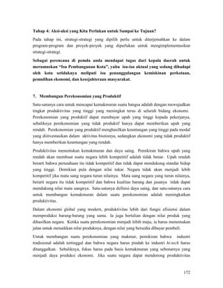 172
Tahap 4: Aksi-aksi yang Kita Perlukan untuk Sampai ke Tujuan?
Pada tahap ini, strategi-strategi yang dipilih perlu untuk diterjemahkan ke dalam
program-program dan proyek-proyek yang diperlukan untuk mengimplementasikan
strategi-strategi.
Sebagai perencana di pemda anda mendapat tugas dari kepala daerah untuk
merumuskan “Isu Pembangunan Kota”, yaitu isu-isu aktual yang sedang dihadapi
oleh kota setidaknya meliputi isu penanggulangan kemiskinan perkotaan,
pemulihan ekonomi, dan kesejahteraan masyarakat.
7. Membangun Perekonomian yang Produktif
Satu-satunya cara untuk mencapai kemakmuran suatu bangsa adalah dengan mewujudkan
tingkat produktivitas yang tinggi yang meningkat terus di seluruh bidang ekonomi.
Perekonomian yang produktif dapat membayar upah yang tinggi kepada pekerjanya,
sebaliknya perekonomian yang tidak produktif hanya dapat memberikan upah yang
rendah. Perekonomian yang produktif menghasilkan keuntungan yang tinggi pada modal
yang diinvestasikan dalam aktivitas bisnisnya, sedangkan ekonomi yang tidak produktif
hanya memberikan keuntungan yang rendah.
Produktivitas menentukan kemakmuran dan daya saing. Pemikiran bahwa upah yang
rendah akan membuat suatu negara lebih kompetitif adalah tidak benar. Upah rendah
berarti bahwa perusahaan itu tidak kompetitif dan tidak dapat mendukung standar hidup
yang tinggi. Demikian pula dengan nilai tukar. Negara tidak akan menjadi lebih
kompetitif jika mata uang negara turun nilainya. Mata uang negara yang turun nilainya,
berarti negara itu tidak kompetitif dan bahwa kualitas barang dan jasanya tidak dapat
mendukung nilai mata uangnya. Satu-satunya definisi daya saing, dan satu-satunya cara
untuk membangun kemakmuran dalam suatu perekonomian adalah meningkatkan
produktivitas.
Dalam ekonomi global yang modern, produktivitas lebih dari fungsi efisiensi dalam
memproduksi barang-barang yang sama. Ia juga bertalian dengan nilai produk yang
dihasilkan negara. Ketika suatu perekonomian menjadi lebih maju, ia harus menemukan
jalan untuk menaikkan nilai produknya, dengan nilai yang bersedia dibayar pembeli.
Untuk membangun suatu perekonomian yang makmur, pemikiran bahwa industri
tradisional adalah tertinggal dan bahwa negara harus pindah ke industri hi-tech harus
ditanggalkan. Sebaliknya, fokus harus pada basis kemakmuran yang sebenarnya yang
menjadi daya produksi ekonomi. Jika suatu negara dapat mendorong produktivitas
 