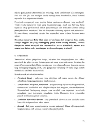 173
melalui peningkatan keterampilan dan teknologi, maka kemakmuran akan meningkat.
Pada sisi lain, jika ada halangan dalam meningkatkan produktivitas, maka ekonomi
negara itu akan stagnan atau mundur.
Pemerintah mempunyai peran penting dalam membangun ekonomi yang produktif.
Tetapi swasta mempunyai peran yang fundamental juga. Salah satu hal yang harus
terjadi di setiap perekonomian adalah penyeimbangan dan pemikiran kembali tentang
peran pemerintah dan swasta. Saat ini masyarakat cenderung dipandu oleh pemerintah.
Di masa datang, pemerintah, swasta, dan masyarakat harus berjalan bersama secara
sejajar.
Dinamika masyarakat kota tidak akan pernah lepas dari pengaruh dunia usaha.
Sebagai anggota tim yang bertanggung jawab dalam bidang ekonomi, saudara
ditugaskan untuk mengkaji dan merumuskan peran pemerintah, swasta, dan
masyarakat dalam usaha membangun perekonomian yang produktif.
8.
Swastanisasi adalah pengalihan fungsi, aktivitas dan tanggung-jawab dari sektor
pemerintah ke sektor swasta. Sebuah proses di mana pemerintah secara bertahap dan
progresif mengurangi keterlibatan mereka pada penyediaan pelayanan langsung, namun
tetap memegang tanggung jawab, serta pengalihan wewenang beberapa fungsi seperti
standarisasi, sertifikasi dan akreditasi.
Swastanisasi
Bentuk-bentuk privatisasi antara lain:
• Privatisasi Penuh - pelayanan yang diberikan oleh sektor swasta dan dibayar
seluruhnya oleh penggunaan jasa atau konsumer.
• Komersialisasi pelayanan pemerintah - pelayanan tetap dijalankan oleh pemerintah,
namun secara keseluruhan atau sebagian dibayar oleh pengguna jasa atau konsumer.
Komersialisasi berlangsung dengan cara merubah cara organisasi pemerintah
pendekatan yang menyerupai pendekatan bisnis, khususnya lewat pengenalan
praktek-praktek manajemen komersial.
• Kemitraan Pemerintah-Swasta - aset pemerintah disewakan dan dikelola secara
komersial oleh perusahaan sektor swasta.
• Kontrak - Pelayanan umum (misalnya program vaksinasi) dibayar oleh pemerintah,
tetapi dikerjakan oleh lembaga swasta berdasarkan kontrak.
 