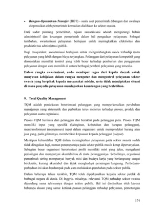 174
• Bangun-Operasikan-Transfer (BOT) - suatu aset pemerintah dibangun dan awalnya
dioperasikan oleh pemerintah kemudian dialihkan ke sektor swasta.
Dari sudut pandang pemerintah, tujuan swastanisasi adalah mengurangi beban
administratif dan keuangan pemerintah dalam hal pengadaan pelayanan. Sebagai
tambahan, swastanisasi pelayanan bertujuan untuk meningkatkan efektivitas dan
produktivitas administrasi publik.
Bagi masyarakat, swastanisasi bertujuan untuk mengembangkan akses terhadap mutu
pelayanan yang lebih dengan biaya terjangkau. Pelanggan dari pelayanan kompetitif yang
diswastakan memiliki kontrol yang lebih besar terhadap pemberian dan penggunaan
pelayanan dengan cara memilih di antara berbagai pemberi pelayanan yang tersedia.
Dalam rangka swastanisasi, anda mendapat tugas dari kepala daerah untuk
menyusun kebijakan dalam rangka mengatur dan mengontrol pelayanan sektor
swasta yang berpihak kepada masyarakat miskin, serta tidak menciptakan situasi
di mana penyedia pelayanan mendapatkan keuntungan yang berlebihan.
9.
TQM adalah pendekatan berorientasi pelanggan yang memperkenalkan perubahan
manajemen yang sistematik dan perbaikan terus menerus terhadap proses, produk dan
pelayanan suatu organisasi.
Total Quality Management
Proses TQM bermula dari pelanggan dan berakhir pada pelanggan pula. Proses TQM
memiliki input yang spesifik (keinginan, kebutuhan dan harapan pelanggan),
mentransformasi (memproses) input dalam organisasi untuk memproduksi barang atau
jasa yang, pada gilirannya, memberikan kepuasan kepada pelanggan (output).
Meskipun kehandalan TQM dalam meningkatkan pelayanan pada sektor swasta sudah
tidak diragukan lagi, namun penerapannya pada sektor publik masih kerap dipertanyakan.
Sebagian besar organisasi berorientasi profit memiliki misi yang jelas, mengalami
persaingan dan mempunyai akuntabilitas di mata pelanggannya. Sebaliknya, organisasi
pemerintah sering mempunyai banyak misi dan budaya kerja yang berlangsung sangat
birokratis, kurang akuntabel dan tidak menghadapi persaingan langsung. Perbedaan-
perbedaan ini akan berdampak pada cara melakukan perubahan pada sektor publik.
Dalam beberapa tahun terakhir, TQM telah diperkenalkan kepada sektor publik di
berbagai negara di dunia. Di Inggris, misalnya, relevansi TQM terhadap sektor swasta
dipandang sama relevannya dengan sektor publik. Hal ini disebabkan oleh karena
beberapa alasan yang sama: ketidak-puasan pelanggan terhadap pelayanan, pemotongan
 