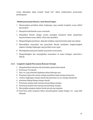 16
renstra diharapkan dapat menjadi “guide line” dalam melaksanakan perencanaan
pembangunan.
Melalui penyusunan Renstra, suatu Daerah dapat:
1. Merencanakan perubahan dalam lingkungan yang semakin kompleks secara efektif
dan proaktif;
2. Mengelola keberhasilan secara sistematik;
3. Menjadikan Renstra sebagai sesuatu perangkat manajerial dalam pengelolaan
kepemerintahan secara efektif, efisien dan akuntabel;
4. Mengembangkan pemikiran, sikap dan tindakan yang berorientasi pada masa depan;
5. Memudahkan masyarakat dan pemerintah Daerah melakukan langkah-langkah
adaptasi terhadap lingkungan yang berubah secara cepat;
6. Meningkatkan pelayanan kepada masyarakat secara prima;
7. Mengembangkan dan meningkatkan komunikasi di antara berbagai stakeholders
Daerah.
2.4.3. Langkah-Langkah Penyusunan Rencana Strategis
1. Mengidentifikasi kekuatan dan kelemahan pada kondisi daerah
2. Perumusan Visi daerah;
3. Dari visi yang terbentuk dijabarkan dalam beberapa misi;
4. Penentuan tujuan dan sasaran sebagai penjabaran pada masing-masing misi;
5. Analisis lingkungan strategis daerah dan penentuan isu-isu strategis daerah dan
6. penentuan bidang-bidang strategis daerah;
7. Perumusan strategi untuk masing-masing bidang strategis;
8. Perumusan program dari masing-masing bidang strategis;
9. Mewujudkan program danlam bentuk proyek atau kegiatan;
10. Feed back untuk menjamin bahwa proyek/kegiatan sejalan dengan visi yang telah
dibentuk.
 