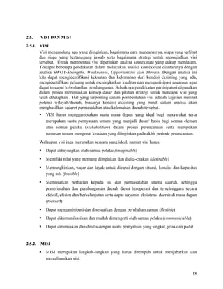 18
2.5. VISI DAN MISI
2.5.1. VISI
Visi mengandung apa yang diinginkan, bagaimana cara mencapainya, siapa yang terlibat
dan siapa yang bertanggung jawab serta bagaimana strategi untuk mewujudkan visi
tersebut. Untuk membentuk visi diperlukan analisa kontekstual yang cukup mendalam.
Terdapat beberapa pendekatan dalam melakukan analisa kontekstual diantaranya dengan
analisa SWOT-Strengths, Weaknesses, Opportunities dan Threats. Dengan analisa ini
kita dapat mengidentifikasi kekuatan dan kelemahan dari kondisi eksisting yang ada,
mengidentifikasi peluang untuk meningkatkan kualitas dan mengantisipasi ancaman agar
dapat tercapai keberhasilan pembangunan. Sebaiknya pendekatan partisipatori digunakan
dalam proses merumuskan konsep dasar dan pilihan strategi untuk mencapai visi yang
telah ditetapkan . Hal yang terpenting dalam pembentukan visi adalah kejelian melihat
potensi wilayah/daerah, biasanya kondisi eksisting yang buruk dalam analisa akan
menghasilkan sederet permasalahan atau kelemahan daerah tersebut.
 VISI harus menggambarkan suatu masa depan yang ideal bagi masyarakat serta
merupakan suatu pernyataan umum yang menjadi dasar/ basis bagi semua elemen
atau semua pelaku (stakeholders) dalam proses perencanaan serta merupakan
rumusan umum mengenai keadaan yang diinginkan pada akhir periode perencanaan.
Walaupun visi juga merupakan sesuatu yang ideal, namun visi harus:
 Dapat dibayangkan oleh semua pelaku (imaginable)
 Memiliki nilai yang memang diinginkan dan dicita-citakan (desirable)
 Memungkinkan, wajar dan layak untuk dicapai dengan situasi, kondisi dan kapasitas
yang ada (feasible)
 Memusatkan perhatian kepada isu dan permasalahan utama daerah, sehingga
pemerintahan dan pembangunan daerah dapat beroperasi dan terselenggara secara
efektif, efisien dan berkelanjutan serta dapat terjamin eksistensi daerah di masa depan
(focused)
 Dapat mengantisipasi dan disesuaikan dengan perubahan zaman (flexible)
 Dapat dikomunikasikan dan mudah dimengerti oleh semua pelaku (communicable)
 Dapat dirumuskan dan ditulis dengan suatu pernyataan yang singkat, jelas dan padat.
2.5.2. MISI
 MISI merupakan langkah-langkah yang harus ditempuh untuk menjabarkan dan
merealisasikan visi.
 
