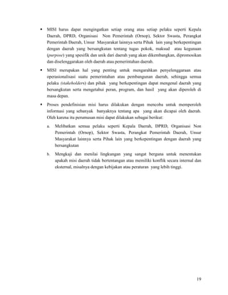 19
 MISI harus dapat mengingatkan setiap orang atau setiap pelaku seperti Kepala
Daerah, DPRD, Organisasi Non Pemerintah (Ornop), Sektor Swasta, Perangkat
Pemerintah Daerah, Unsur Masyarakat lainnya serta Pihak lain yang berkepentingan
dengan daerah yang bersangkutan tentang tugas pokok, maksud atau kegunaan
(purpose) yang spesifik dan unik dari daerah yang akan dikembangkan, dipromosikan
dan diselenggarakan oleh daerah atau pemerintahan daerah.
 MISI merupakan hal yang penting untuk mengarahkan penyelenggaraan atau
operasionalisasi suatu pemerintahan atau pembangunan daerah, sehingga semua
pelaku (stakeholders) dan pihak yang berkepentingan dapat mengenal daerah yang
bersangkutan serta mengetahui peran, program, dan hasil yang akan diperoleh di
masa depan.
 Proses pendefinisian misi harus dilakukan dengan mencoba untuk memperoleh
informasi yang sebanyak banyaknya tentang apa yang akan dicapai oleh daerah.
Oleh karena itu perumusan misi dapat dilakukan sebagai berikut:
a. Melibatkan semua pelaku seperti Kepala Daerah, DPRD, Organisasi Non
Pemerintah (Ornop), Sektor Swasta, Perangkat Pemerintah Daerah, Unsur
Masyarakat lainnya serta Pihak lain yang berkepentingan dengan daerah yang
bersangkutan
b. Mengkaji dan menilai lingkungan yang sangat berguna untuk menentukan
apakah misi daerah tidak bertentangan atau memiliki konflik secara internal dan
eksternal, misalnya dengan kebijakan atau peraturan yang lebih tinggi.
 