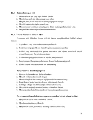 21
2.5.3. Tujuan Penetapan Visi
1. Mencerminkan apa yang ingin dicapai Daerah;
2. Memberikan arah dan fokus strategi yang jelas;
3. Menjadi perekat dan menyatukan berbagai gagasan strategis;
4. Memiliki orientasi terhadap masa depan;
5. Menumbuhkan komitmen seluruh jajaran dalam lingkungan kabupaten/ kota;
6. Menjamin kesinambungan kepemimpinan Daerah.
2.5.4. Teknik Perumusan Visi dan Misi
Perumusan visi dilakukan dengan terlebih dahulu mengidentifikasi hal-hal sebagai
berikut:
1. Aspek kunci yang menentukan masa depan Daerah;
2. Kontribusi yang spesifik dari Daerah bagi masa depan masyarakat;
3. Hal-hal yang membangkitkan gairah masyarakat dan jajaran pemerintah daerah
sebagai bagian dari Daerah di masa depan;
4. Nilai tambah yang perlu ditekankan melalui pernyataan visi;
5. Posisi strategis Daerah dalam hubungan dengan lingkungan eksternal;
6. Potensi Daerah untuk bertumbuh dan berkembang.
Pernyataan Visi dan Misi yang Baik
1. Ringkas; lazimnya kurang dari sepuluh kata;
2. Menarik perhatian dan mudah diingat;
3. Memberi inspirasi dan tantangan bagi prestasi di masa mendatang;
4. Dapat dipercaya dan konsisten dengan nilai strategis Daerah;
5. Berfungsi sebagai titik temu dengan semua stakeholders;
6. Menyatakan dengan jelas esensi tentang keberadaan Daerah;
7. Memungkinkan fleksibilitas dan kreativitas dalam pelaksanaannya.
Pernyataan misi yang baik seharusnya mencerminkan hal-hal sebagai berikut:
1. Menyatakan tujuan dasar keberadaan Daerah;
2. Mengkomunikasikan visi Daerah;
3. Menyatakan secara jelas makna misi bagi semua stakeholders;
 