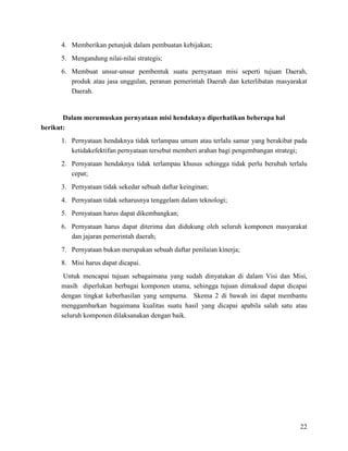 22
4. Memberikan petunjuk dalam pembuatan kebijakan;
5. Mengandung nilai-nilai strategis;
6. Membuat unsur-unsur pembentuk suatu pernyataan misi seperti tujuan Daerah,
produk atau jasa unggulan, peranan pemerintah Daerah dan keterlibatan masyarakat
Daerah.
Dalam merumuskan pernyataan misi hendaknya diperhatikan beberapa hal
berikut:
1. Pernyataan hendaknya tidak terlampau umum atau terlalu samar yang berakibat pada
ketidakefektifan pernyataan tersebut memberi arahan bagi pengembangan strategi;
2. Pernyataan hendaknya tidak terlampau khusus sehingga tidak perlu berubah terlalu
cepat;
3. Pernyataan tidak sekedar sebuah daftar keinginan;
4. Pernyataan tidak seharusnya tenggelam dalam teknologi;
5. Pernyataan harus dapat dikembangkan;
6. Pernyataan harus dapat diterima dan didukung oleh seluruh komponen masyarakat
dan jajaran pemerintah daerah;
7. Pernyataan bukan merupakan sebuah daftar penilaian kinerja;
8. Misi harus dapat dicapai.
Untuk mencapai tujuan sebagaimana yang sudah dinyatakan di dalam Visi dan Misi,
masih diperlukan berbagai komponen utama, sehingga tujuan dimaksud dapat dicapai
dengan tingkat keberhasilan yang sempurna. Skema 2 di bawah ini dapat membantu
menggambarkan bagaimana kualitas suatu hasil yang dicapai apabila salah satu atau
seluruh komponen dilaksanakan dengan baik.
 
