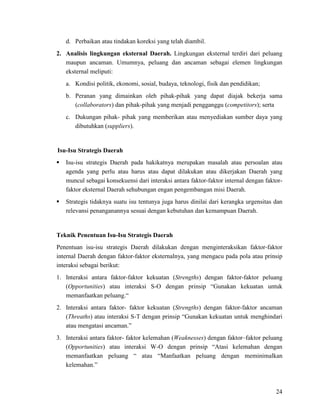 24
d. Perbaikan atau tindakan koreksi yang telah diambil.
2. Analisis lingkungan eksternal Daerah. Lingkungan eksternal terdiri dari peluang
maupun ancaman. Umumnya, peluang dan ancaman sebagai elemen lingkungan
eksternal meliputi:
a. Kondisi politik, ekonomi, sosial, budaya, teknologi, fisik dan pendidikan;
b. Peranan yang dimainkan oleh pihak-pihak yang dapat diajak bekerja sama
(collaborators) dan pihak-pihak yang menjadi pengganggu (competitors); serta
c. Dukungan pihak- pihak yang memberikan atau menyediakan sumber daya yang
dibutuhkan (suppliers).
Isu-Isu Strategis Daerah
 Isu-isu strategis Daerah pada hakikatnya merupakan masalah atau persoalan atau
agenda yang perlu atau harus atau dapat dilakukan atau dikerjakan Daerah yang
muncul sebagai konsekuensi dari interaksi antara faktor-faktor internal dengan faktor-
faktor eksternal Daerah sehubungan engan pengembangan misi Daerah.
 Strategis tidaknya suatu isu tentunya juga harus dinilai dari kerangka urgensitas dan
relevansi penanganannya sesuai dengan kebutuhan dan kemampuan Daerah.
Teknik Penentuan Isu-Isu Strategis Daerah
Penentuan isu-isu strategis Daerah dilakukan dengan menginteraksikan faktor-faktor
internal Daerah dengan faktor-faktor eksternalnya, yang mengacu pada pola atau prinsip
interaksi sebagai berikut:
1. Interaksi antara faktor-faktor kekuatan (Strengths) dengan faktor-faktor peluang
(Opportunities) atau interaksi S-O dengan prinsip “Gunakan kekuatan untuk
memanfaatkan peluang.“
2. Interaksi antara faktor- faktor kekuatan (Strengths) dengan faktor-faktor ancaman
(Threaths) atau interaksi S-T dengan prinsip “Gunakan kekuatan untuk menghindari
atau mengatasi ancaman.”
3. Interaksi antara faktor- faktor kelemahan (Weaknesses) dengan faktor–faktor peluang
(Opportunities) atau interaksi W-O dengan prinsip “Atasi kelemahan dengan
memanfaatkan peluang “ atau “Manfaatkan peluang dengan meminimalkan
kelemahan.”
 