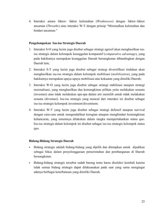 25
4. Interaksi antara faktor- faktor kelemahan (Weaknesses) dengan faktor–faktor
ancaman (Threaths) atau interaksi W-T dengan prinsip “Minimalkan kelemahan dan
hindari ancaman.”
Pengelompokan Isu-isu Strategis Daerah
1. Interaksi S-O yang lazim juga disebut sebagai strategi agresif akan menghasilkan isu-
isu strategis dalam kelompok keunggulan komparatif (comparative advantage), yang
pada hakikatnya merupakan keunggulan Daerah bersangkutan dibandingkan dengan
Daerah lain;
2. Interaksi S-T yang lazim juga disebut sebagai strategi diversifikasi tindakan akan
menghasilkan isu-isu strategis dalam kelompok mobilisasi (mobilization), yang pada
hakikatnya merupakan upaya-upaya mobilisasi atas kekuatan yang dimiliki Daerah;
3. Interaksi W-O yang lazim juga disebut sebagai strategi stabilisasi ataupun strategi
rasionalisasi, yang menghasilkan dua kemungkinan pilihan yaitu melakukan sesuatu
(investasi) atau tidak melakukan apa-apa dalam arti memilih untuk tidak melakukan
sesuatu (divestasi). Isu-isu strategis yang muncul dari interaksi ini disebut sebagai
isu-isu strategis kelompok investment/divestment;
4. Interaksi W-T yang lazim juga disebut sebagai strategi defensif ataupun survival
dengan cara-cara untuk mengendalikan kerugian ataupun menghindari kemungkinan
kehancuran, yang umumnya dilakukan dalam rangka mempertahankan status quo.
Isu-isu strategis dalam kelompok ini disebut sebagai isu-isu strategis kelompok status
quo.
Bidang-Bidang Strategis Daerah
 Bidang strategis adalah bidang-bidang yang dipilih dan ditetapkan untuk dijadikan
sebagai fokus dalam penyelenggaraan pemerintahan dan pembangunan di Daerah
bersangkutan.
 Bidang-bidang strategis tersebut sudah barang tentu harus diseleksi kembali karena
tidak semua bidang strategis dapat dilaksanakan pada saat yang sama mengingat
adanya berbagai keterbatasan yang dimiliki Daerah.
 
