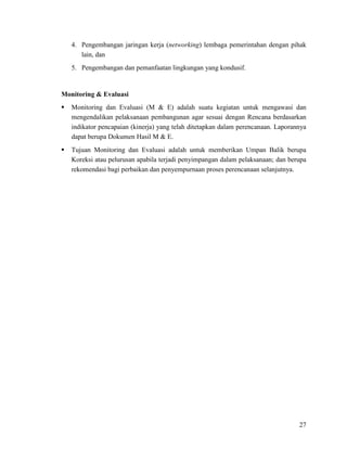 27
4. Pengembangan jaringan kerja (networking) lembaga pemerintahan dengan pihak
lain, dan
5. Pengembangan dan pemanfaatan lingkungan yang kondusif.
Monitoring & Evaluasi
 Monitoring dan Evaluasi (M & E) adalah suatu kegiatan untuk mengawasi dan
mengendalikan pelaksanaan pembangunan agar sesuai dengan Rencana berdasarkan
indikator pencapaian (kinerja) yang telah ditetapkan dalam perencanaan. Laporannya
dapat berupa Dokumen Hasil M & E.
 Tujuan Monitoring dan Evaluasi adalah untuk memberikan Umpan Balik berupa
Koreksi atau pelurusan apabila terjadi penyimpangan dalam pelaksanaan; dan berupa
rekomendasi bagi perbaikan dan penyempurnaan proses perencanaan selanjutnya.
 