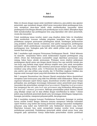 1
Bab 1
Pendahuluan
Buku ini disusun dengan tujuan untuk membekali mahasiswa, para praktisi atau aparatur
pemerintah, agar memahami dengan efektif peran masyarakat dalam pembangunan kota,
serta mempunyai dasar-dasar teknik untuk memberdayakan masyarakat dalam
pembangunan kota.Dengan diketahui pola pemberdayaan secara efektif, diharapkan dapat
lebih memaksimalkan laju pembangunan kota yang diperankan oleh sektor pemerintah,
swasta dan masyarakat.
Untuk mendukung tujuan tersebut, materi yang disajikan dalam buku ini diusahakan
dapat memberikan wawasan terhadap penguatan paradigma baru yang meliputi
pembahasan mengenai perencanaan pembangunan daerah, membangun perekonomian
yang produktif, otonomi daerah, swastanisasi, total quality management, pembangunan
partisipatif, teknik pemberdayaan masyarakat dalam pembangunan kota, serta strategi
pembangunan kota. Sedangkan pada bab akhir adalah pilihan topik alternatif untuk
menulis final term paper.
Bab 2 membahas topik mengenai Perencanaan Pembangunan Daerah. Pokok bahasaan
ini mencoba menjelaskan bahwa untuk melaksanakan kegiatan pembangunan yang
efektif, efisien dan berkelanjutan (sustainable) sangat diperlukan perencanaan yang
matang, bukan hanya sekedar perencanaan. Walaupun secara eksplisit pelaksanaan
pembangunan daerah antara satu dengan daerah lainnya bisa saja memiliki metode atau
cara kerja yang berbeda tetapi tujuan akhirnya tetaplah sama yaitu untuk mewujudkan
masyarakat adil dan makmur. Pada umumnya perencanaan meliputi tiga tahapan proses
mendasar yang saling terkait, yaitu: 1) Perumusan dan penentuan tujuan; 2) Pengujian
atau analisis opsi atau pilihan yang tersedia; dan 3) Pemilihan rangkaian tindakan atau
kegiatan untuk mencapai tujuan yang telah ditentukan dan disepakati bersama.
Bab 3 mengenai Desentralisasi dan Otonomi Daerah menjelaskan bahwa desentralisasi
merupakan suatu keniscayaan yang tidak bisa dihindari untuk dilaksanakan. Dalam suatu
organisasi kekuasaan seperti halnya negara, desentralisasi tersebut salah satunya berupa
pelimpahan atau pembagian kewenangan (kekuasaan) antara pemertintah pusat dengan
masyarakat dan pemerintahan setempat (local government). Pengertian local government
bisa mempunyai dua arti, yaitu local state government yang berdasarkan dekonsentrasi,
dan local self / automous government. Beberapa permasalahan pokok Otonomi Daerah
yang dihadapi sampai saat ini akan dibahas dengan merefleksikan ke dalam 7 elemen
pokok yang membentuk pemerintah daerah yaitu; kewenangan, kelembagaan, kepegawaian,
keuangan, perwakilan, manajemen pelayanan publik, dan pengawasan.
Bab 4 membahas mengenai konsepsi Pembaharuan Pemerintah. Semangat ini penting
karena melihat kondisi Bangsa Indonesia ternyata mempunyai beberapa kelemahan
seperti birokrasi yang lambat dan kurang profesional sehingga masyarakat mendapatkan
pelayanan yang mahal atau berbelit-belit serta fondamental ekonomi yang lemah.
Diperlukan konsepsi baru untuk memperbaiki keadaan tersebut lewat semangat
pembaharuan pemerintah. Pembaharuan pemerintah adalah sebuah proses besar yang
mengarah pada optimalisasi kinerja badan-badan pemerintahan melalui pembinaan
 