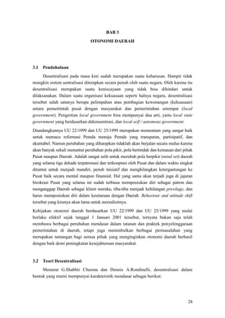 28
BAB 3
OTONOMI DAERAH
3.1 Pendahuluan
Desentralisasi pada masa kini sudah merupakan suatu keharusan. Hampir tidak
mungkin sistem sentralisasi diterapkan secara penuh oleh suatu negara. Oleh karena itu
desentralisasi merupakan suatu keniscayaan yang tidak bisa dihindari untuk
dilaksanakan. Dalam suatu organisasi kekuasaan seperti halnya negara, desentralisasi
tersebut salah satunya berupa pelimpahan atau pembagian kewenangan (kekuasaan)
antara pemertintah pusat dengan masyarakat dan pemerintahan setempat (local
government). Pengertian local government bisa mempunyai dua arti, yaitu local state
government yang berdasarkan dekonsentrasi, dan local self / automous government.
Diundangkannya UU 22/1999 dan UU 25/1999 merupakan momentum yang sangat baik
untuk memacu reformasi Pemda menuju Pemda yang transparan, partisipatif, dan
akuntabel. Namun perubahan yang diharapkan tidaklah akan berjalan secara mulus karena
akan banyak sekali menuntut perubahan pola pikir, pola bertindak dan kemauan dari pihak
Pusat maupun Daerah. Adalah sangat sulit untuk merubah pola berpikir (mind set) daerah
yang selama tiga dekade terpatronasi dan terkooptasi oleh Pusat dan dalam waktu singkat
dituntut untuk menjadi mandiri, penuh inisiatif dan menghilangkan ketergantungan ke
Pusat baik secara mental maupun finansial. Hal yang sama akan terjadi juga di jajaran
birokrasi Pusat yang selama ini sudah terbiasa memposisikan diri sebagai patron dan
menganggap Daerah sebagai klient mereka, tiba-tiba menjadi kehilangan previlage, dan
harus memposisikan diri dalam kesetaraan dengan Daerah. Behaviour and attitude shift
tersebut yang kiranya akan lama untuk merealisirnya.
Kebijakan otonomi daerah berdasarkan UU 22/1999 dan UU 25/1999 yang mulai
berlaku efektif sejak tanggal 1 Januari 2001 tersebut, ternyata bukan saja telah
membawa berbagai perubahan mendasar dalam tatanan dan praktek penyelenggaraan
pemerintahan di daerah, tetapi juga menimbulkan berbagai permasalahan yang
merupakan tantangan bagi semua pihak yang menginginkan otonomi daerah berhasil
dengan baik demi peningkatan kesejahteraan masyarakat.
3.2 Teori Desentralisasi
Menurut G.Shabbir Cheema dan Dennis A.Rondinelli, desentralisasi dalam
bentuk yang murni mempunyai karakteristik mendasar sebagai berikut:
 