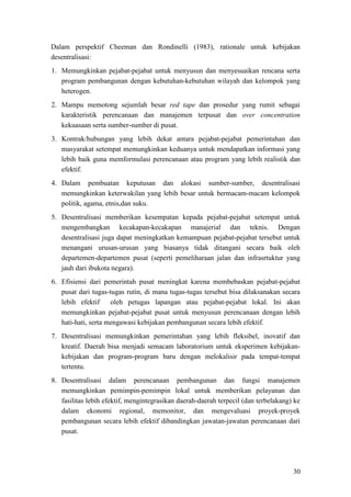 30
Dalam perspektif Cheeman dan Rondinelli (1983), rationale untuk kebijakan
desentralisasi:
1. Memungkinkan pejabat-pejabat untuk menyusun dan menyesuaikan rencana serta
program pembangunan dengan kebutuhan-kebutuhan wilayah dan kelompok yang
heterogen.
2. Mampu memotong sejumlah besar red tape dan prosedur yang rumit sebagai
karakteristik perencanaan dan manajemen terpusat dan over concentration
kekuasaan serta sumber-sumber di pusat.
3. Kontrak/hubungan yang lebih dekat antara pejabat-pejabat pemerintahan dan
masyarakat setempat memungkinkan keduanya untuk mendapatkan informasi yang
lebih baik guna memformulasi perencanaan atau program yang lebih realistik dan
efektif.
4. Dalam pembuatan keputusan dan alokasi sumber-sumber, desentralisasi
memungkinkan keterwakilan yang lebih besar untuk bermacam-macam kelompok
politik, agama, etnis,dan suku.
5. Desentralisasi memberikan kesempatan kepada pejabat-pejabat setempat untuk
mengembangkan kecakapan-kecakapan manajerial dan teknis. Dengan
desentralisasi juga dapat meningkatkan kemampuan pejabat-pejabat tersebut untuk
menangani urusan-urusan yang biasanya tidak ditangani secara baik oleh
departemen-departemen pusat (seperti pemeliharaan jalan dan infrasrtuktur yang
jauh dari ibukota negara).
6. Efisiensi dari pemerintah pusat meningkat karena membebaskan pejabat-pejabat
pusat dari tugas-tugas rutin, di mana tugas-tugas tersebut bisa dilaksanakan secara
lebih efektif oleh petugas lapangan atau pejabat-pejabat lokal. Ini akan
memungkinkan pejabat-pejabat pusat untuk menyusun perencanaan dengan lebih
hati-hati, serta mengawasi kebijakan pembangunan secara lebih efektif.
7. Desentralisasi memungkinkan pemerintahan yang lebih fleksibel, inovatif dan
kreatif. Daerah bisa menjadi semacam laboratorium untuk eksperimen kebijakan-
kebijakan dan program-program baru dengan melokalisir pada tempat-tempat
tertentu.
8. Desentralisasi dalam perencanaan pembangunan dan fungsi manajemen
memungkinkan pemimpin-pemimpin lokal untuk memberikan pelayanan dan
fasilitas lebih efektif, mengintegrasikan daerah-daerah terpecil (dan terbelakang) ke
dalam ekonomi regional, memonitor, dan mengevaluasi proyek-proyek
pembangunan secara lebih efektif dibandingkan jawatan-jawatan perencanaan dari
pusat.
 