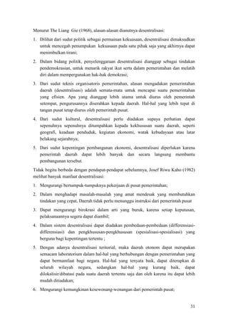 31
Menurut The Liang Gie (1968), alasan-alasan dianutnya desentralisasi:
1. Dilihat dari sudut politik sebagai permainan kekuasaan, desentralisasi dimaksudkan
untuk mencegah penumpukan kekuasaan pada satu pihak saja yang akhirnya dapat
menimbulkan tirani;
2. Dalam bidang politik, penyelenggaraan desentralisasi dianggap sebagai tindakan
pendemokrasian, untuk menarik rakyat ikut serta dalam pemerintahan dan melatih
diri dalam mempergunakan hak-hak demokrasi;
3. Dari sudut teknis organisatoris pemerintahan, alasan mengadakan pemerintahan
daerah (desentralisasi) adalah semata-mata untuk mencapai suatu pemerintahan
yang efisien. Apa yang dianggap lebih utama untuk diurus oleh pemerintah
setempat, pengurusannya diserahkan kepada daerah. Hal-hal yang lebih tepat di
tangan pusat tetap diurus oleh pemerintah pusat.
4. Dari sudut kultural, desentralisasi perlu diadakan supaya perhatian dapat
sepenuhnya sepenuhnya ditumpahkan kepada kekhususan suatu daerah, seperti
geografi, keadaan penduduk, kegiatan ekonomi, watak kebudayaan atau latar
belakang sejarahnya;
5. Dari sudut kepentingan pembangunan ekonomi, desentralisasi diperlukan karena
pemerintah daerah dapat lebih banyak dan secara langsung membantu
pembangunan tersebut.
Tidak begitu berbeda dengan pendapat-pendapat sebelumnya, Josef Riwu Kaho (1982)
melihat banyak manfaat desentralisasi:
1. Mengurangi bertumpuk-tumpuknya pekerjaan di pusat pemerintahan;
2. Dalam menghadapi masalah-masalah yang amat mendesak yang membutuhkan
tindakan yang cepat, Daerah tidak perlu menunggu instruksi dari pemerintah pusat
3. Dapat mengurangi birokrasi dalam arti yang buruk, karena setiap keputusan,
pelaksanaannya segera dapat diambil;
4. Dalam sistem desentralisasi dapat diadakan pembedaan-pembedaan (differensiasi-
differensiasi) dan pengkhususan-pengkhususan (spesialisasi-spesialisasi) yang
berguna bagi kepentingan tertentu ;
5. Dengan adanya desentralisasi teritorial, maka daerah otonom dapat merupakan
semacam laboratorium dalam hal-hal yang berhubungan dengan pemerintahan yang
dapat bermamfaat bagi negara. Hal-hal yang tenyata baik, dapat diterapkan di
seluruh wilayah negara, sedangkan hal-hal yang kurang baik, dapat
dilokalisir/dibatasi pada suatu daerah tertentu saja dan oleh karena itu dapat lebih
mudah ditiadakan;
6. Mengurangi kemungkinan kesewenang-wenangan dari pemerintah pusat;
 