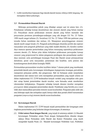 32
7. Lebih memberikan kepuasan bagi daerah-daerah karena sifatnya lebih langsung. Ini
merupakan faktor psikologis.
3.3 Permasalahan Otonomi Daerah
Beberapa permasalahan pokok yang dihadapi sampai saat ini antara lain: (1).
Pemahaman terhadap konsep desentralisasi dan otonomi daerah yang belum mantap
(2). Penyediaan aturan pelaksanaan otonomi daerah yang belum memadai dan
penyesuaian peraturan perundangan-undangan yang ada dengan UU No. 22 Tahun
1999 masih sangat terbatas (3). Sosialisasi UU No. 22 Tahun 1999 dan pedoman yang
tersedia belum mendalam dan meluas; (4). Manajemen penyelenggaraan otonomi
daerah masih sangat lemah; (5). Pengaruh perkembangan dinamika politik dan aspirasi
masyarakat serta pengaruh globalisasi yang tidak mudah dikelola; (6). Kondisi sumber
daya manusia aparatur pemerintahan yang belum menunjang sepenuhnya pelaksanaan
otonomi daerah; (7). Belum jelas dalam kebijakan pelaksanaan perwujudan konsep
otonomi yang proporsional ke dalam pengaturan pembagian dan pemanfaatan sumber
daya nasional, serta perimbangan keuangan Pusat dan Daerah sesuai prinsip-prinsip
demokrasi, peran serta masyarakat, pemerataan dan keadilan, serta potensi dan
keanekaragaman darah dalam kerangka NKRI.
Permasalahan-permasalahan tersebut terefleksi dalam 7 elemen pokok yang membentuk
pemerintah daerah yaitu; kewenangan, kelembagaan, kepegawaian, keuangan, perwakilan,
manajemen pelayanan publik, dan pengawasan. Bab ini bertujuan untuk menjelaskan
desentralisasi dari tataran teori serta memaparkan permasalahan yang terjadi selama ini
dalam implementasi UU 22/99 berdasarkan ketujuh variabel yang merupakan soko guru
dari setiap bentuk pemerintahan daerah tersebut, serta berusaha untuk memberikan
rekomendasi kebijakannya. Penguatan terhadap ketujuh dimensi tersebut merupakan
prerequisite dalam penguatan pemerintahan daerah. Pendekatan yang bersifat piece-meal
tidak akan memecahkan persoalan otonomi secara keseluruhan. Penguatan pada salah satu
atau beberapa aspek dan melupakan aspek lainnya tidak akan pernah efektif menuntaskan
penguatan (empowering) otonomi daerah secara keseluruhan.
3.4 Kewenangan Daerah
Dalam implementasi UU 22/99 banyak terjadi permasalahan dan ketegangan antar
tingkatan pemerintahan yang berkaitan dengan kewenangan, di antaranya:
(1) Friksi antara Pusat dengan Daerah, yang terjadi di antaranya adalah: (1) Masalah
kewenangan Pertanahan antara Pusat dengan Kabupaten/Kota ditandai dengan
adanya Dinas Pertanahan milik Daerah dan Kantor Pertanahan yang masih
menginduk kepada Pusat; (2) Masalah kewenangan Pelabuhan Laut, Pelabuhan
 