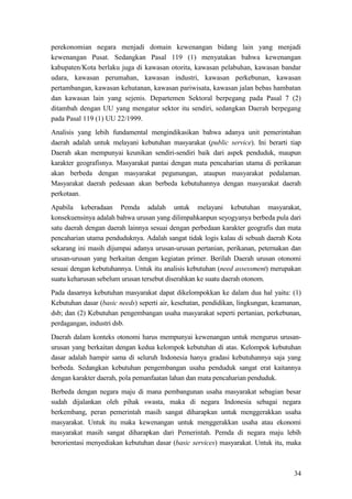 34
perekonomian negara menjadi domain kewenangan bidang lain yang menjadi
kewenangan Pusat. Sedangkan Pasal 119 (1) menyatakan bahwa kewenangan
kabupaten/Kota berlaku juga di kawasan otorita, kawasan pelabuhan, kawasan bandar
udara, kawasan perumahan, kawasan industri, kawasan perkebunan, kawasan
pertambangan, kawasan kehutanan, kawasan pariwisata, kawasan jalan bebas hambatan
dan kawasan lain yang sejenis. Departemen Sektoral berpegang pada Pasal 7 (2)
ditambah dengan UU yang mengatur sektor itu sendiri, sedangkan Daerah berpegang
pada Pasal 119 (1) UU 22/1999.
Analisis yang lebih fundamental mengindikasikan bahwa adanya unit pemerintahan
daerah adalah untuk melayani kebutuhan masyarakat (public service). Ini berarti tiap
Daerah akan mempunyai keunikan sendiri-sendiri baik dari aspek penduduk, maupun
karakter geografisnya. Masyarakat pantai dengan mata pencaharian utama di perikanan
akan berbeda dengan masyarakat pegunungan, ataupun masyarakat pedalaman.
Masyarakat daerah pedesaan akan berbeda kebutuhannya dengan masyarakat daerah
perkotaan.
Apabila keberadaan Pemda adalah untuk melayani kebutuhan masyarakat,
konsekuensinya adalah bahwa urusan yang dilimpahkanpun seyogyanya berbeda pula dari
satu daerah dengan daerah lainnya sesuai dengan perbedaan karakter geografis dan mata
pencaharian utama penduduknya. Adalah sangat tidak logis kalau di sebuah daerah Kota
sekarang ini masih dijumpai adanya urusan-urusan pertanian, perikanan, peternakan dan
urusan-urusan yang berkaitan dengan kegiatan primer. Berilah Daerah urusan otonomi
sesuai dengan kebutuhannya. Untuk itu analisis kebutuhan (need assessment) merupakan
suatu keharusan sebelum urusan tersebut diserahkan ke suatu daerah otonom.
Pada dasarnya kebutuhan masyarakat dapat dikelompokkan ke dalam dua hal yaitu: (1)
Kebutuhan dasar (basic needs) seperti air, kesehatan, pendidikan, lingkungan, keamanan,
dsb; dan (2) Kebutuhan pengembangan usaha masyarakat seperti pertanian, perkebunan,
perdagangan, industri dsb.
Daerah dalam konteks otonomi harus mempunyai kewenangan untuk mengurus urusan-
urusan yang berkaitan dengan kedua kelompok kebutuhan di atas. Kelompok kebutuhan
dasar adalah hampir sama di seluruh Indonesia hanya gradasi kebutuhannya saja yang
berbeda. Sedangkan kebutuhan pengembangan usaha penduduk sangat erat kaitannya
dengan karakter daerah, pola pemanfaatan lahan dan mata pencaharian penduduk.
Berbeda dengan negara maju di mana pembangunan usaha masyarakat sebagian besar
sudah dijalankan oleh pihak swasta, maka di negara Indonesia sebagai negara
berkembang, peran pemerintah masih sangat diharapkan untuk menggerakkan usaha
masyarakat. Untuk itu maka kewenangan untuk menggerakkan usaha atau ekonomi
masyarakat masih sangat diharapkan dari Pemerintah. Pemda di negara maju lebih
berorientasi menyediakan kebutuhan dasar (basic services) masyarakat. Untuk itu, maka
 