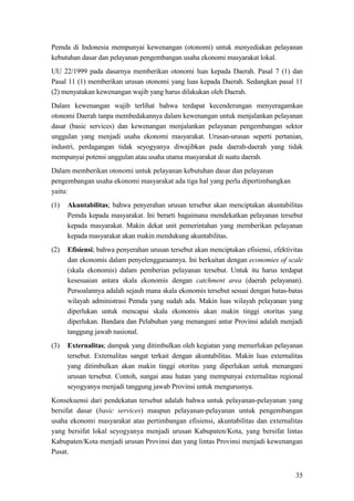 35
Pemda di Indonesia mempunyai kewenangan (otonomi) untuk menyediakan pelayanan
kebutuhan dasar dan pelayanan pengembangan usaha ekonomi masyarakat lokal.
UU 22/1999 pada dasarnya memberikan otonomi luas kepada Daerah. Pasal 7 (1) dan
Pasal 11 (1) memberikan urusan otonomi yang luas kepada Daerah. Sedangkan pasal 11
(2) menyatakan kewenangan wajib yang harus dilakukan oleh Daerah.
Dalam kewenangan wajib terlihat bahwa terdapat kecenderungan menyeragamkan
otonomi Daerah tanpa membedakannya dalam kewenangan untuk menjalankan pelayanan
dasar (basic services) dan kewenangan menjalankan pelayanan pengembangan sektor
unggulan yang menjadi usaha ekonomi masyarakat. Urusan-urusan seperti pertanian,
industri, perdagangan tidak seyogyanya diwajibkan pada daerah-daerah yang tidak
mempunyai potensi unggulan atau usaha utama masyarakat di suatu daerah.
Dalam memberikan otonomi untuk pelayanan kebutuhan dasar dan pelayanan
pengembangan usaha ekonomi masyarakat ada tiga hal yang perlu dipertimbangkan
yaitu:
(1) Akuntabilitas; bahwa penyerahan urusan tersebut akan menciptakan akuntabilitas
Pemda kepada masyarakat. Ini berarti bagaimana mendekatkan pelayanan tersebut
kepada masyarakat. Makin dekat unit pemerintahan yang memberikan pelayanan
kepada masyarakat akan makin mendukung akuntabilitas.
(2) Efisiensi; bahwa penyerahan urusan tersebut akan menciptakan efisiensi, efektivitas
dan ekonomis dalam penyelenggaraannya. Ini berkaitan dengan economies of scale
(skala ekonomis) dalam pemberian pelayanan tersebut. Untuk itu harus terdapat
kesesuaian antara skala ekonomis dengan catchment area (daerah pelayanan).
Persoalannya adalah sejauh mana skala ekonomis tersebut sesuai dengan batas-batas
wilayah administrasi Pemda yang sudah ada. Makin luas wilayah pelayanan yang
diperlukan untuk mencapai skala ekonomis akan makin tinggi otoritas yang
diperlukan. Bandara dan Pelabuhan yang menangani antar Provinsi adalah menjadi
tanggung jawab nasional.
(3) Externalitas; dampak yang ditimbulkan oleh kegiatan yang memerlukan pelayanan
tersebut. Externalitas sangat terkait dengan akuntabilitas. Makin luas externalitas
yang ditimbulkan akan makin tinggi otoritas yang diperlukan untuk menangani
urusan tersebut. Contoh, sungai atau hutan yang mempunyai externalitas regional
seyogyanya menjadi tanggung jawab Provinsi untuk mengurusnya.
Konsekuensi dari pendekatan tersebut adalah bahwa untuk pelayanan-pelayanan yang
bersifat dasar (basic services) maupun pelayanan-pelayanan untuk pengembangan
usaha ekonomi masyarakat atas pertimbangan efisiensi, akuntabilitas dan externalitas
yang bersifat lokal seyogyanya menjadi urusan Kabupaten/Kota, yang bersifat lintas
Kabupaten/Kota menjadi urusan Provinsi dan yang lintas Provinsi menjadi kewenangan
Pusat.
 