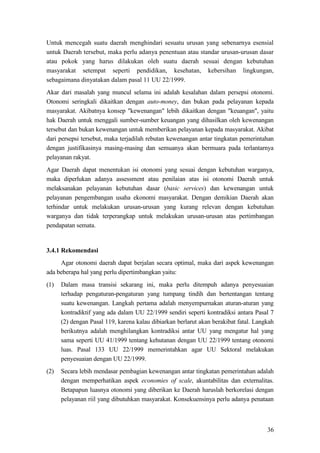 36
Untuk mencegah suatu daerah menghindari sesuatu urusan yang sebenarnya esensial
untuk Daerah tersebut, maka perlu adanya penentuan atau standar urusan-urusan dasar
atau pokok yang harus dilakukan oleh suatu daerah sesuai dengan kebutuhan
masyarakat setempat seperti pendidikan, kesehatan, kebersihan lingkungan,
sebagaimana dinyatakan dalam pasal 11 UU 22/1999.
Akar dari masalah yang muncul selama ini adalah kesalahan dalam persepsi otonomi.
Otonomi seringkali dikaitkan dengan auto-money, dan bukan pada pelayanan kepada
masyarakat. Akibatnya konsep "kewenangan" lebih dikaitkan dengan "keuangan", yaitu
hak Daerah untuk menggali sumber-sumber keuangan yang dihasilkan oleh kewenangan
tersebut dan bukan kewenangan untuk memberikan pelayanan kepada masyarakat. Akibat
dari persepsi tersebut, maka terjadilah rebutan kewenangan antar tingkatan pemerintahan
dengan justifikasinya masing-masing dan semuanya akan bermuara pada terlantarnya
pelayanan rakyat.
Agar Daerah dapat menentukan isi otonomi yang sesuai dengan kebutuhan warganya,
maka diperlukan adanya assessment atau penilaian atas isi otonomi Daerah untuk
melaksanakan pelayanan kebutuhan dasar (basic services) dan kewenangan untuk
pelayanan pengembangan usaha ekonomi masyarakat. Dengan demikian Daerah akan
terhindar untuk melakukan urusan-urusan yang kurang relevan dengan kebutuhan
warganya dan tidak terperangkap untuk melakukan urusan-urusan atas pertimbangan
pendapatan semata.
3.4.1 Rekomendasi
Agar otonomi daerah dapat berjalan secara optimal, maka dari aspek kewenangan
ada beberapa hal yang perlu dipertimbangkan yaitu:
(1) Dalam masa transisi sekarang ini, maka perlu ditempuh adanya penyesuaian
terhadap pengaturan-pengaturan yang tumpang tindih dan bertentangan tentang
suatu kewenangan. Langkah pertama adalah menyempurnakan aturan-aturan yang
kontradiktif yang ada dalam UU 22/1999 sendiri seperti kontradiksi antara Pasal 7
(2) dengan Pasal 119, karena kalau dibiarkan berlarut akan berakibat fatal. Langkah
berikutnya adalah menghilangkan kontradiksi antar UU yang mengatur hal yang
sama seperti UU 41/1999 tentang kehutanan dengan UU 22/1999 tentang otonomi
luas. Pasal 133 UU 22/1999 memerintahkan agar UU Sektoral melakukan
penyesuaian dengan UU 22/1999.
(2) Secara lebih mendasar pembagian kewenangan antar tingkatan pemerintahan adalah
dengan memperhatikan aspek economies of scale, akuntabilitas dan externalitas.
Betapapun luasnya otonomi yang diberikan ke Daerah haruslah berkorelasi dengan
pelayanan riil yang dibutuhkan masyarakat. Konsekuensinya perlu adanya penataan
 