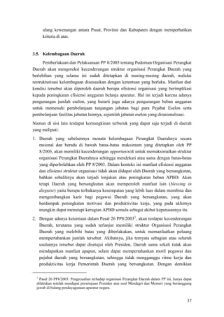 37
ulang kewenangan antara Pusat, Provinsi dan Kabupaten dengan memperhatikan
kriteria di atas.
3.5. Kelembagaan Daerah
Pemberlakuan dan Pelaksanaan PP 8/2003 tentang Pedoman Organisasi Perangkat
Daerah akan mengoreksi kecenderungan struktur organisasi Perangkat Daerah yang
berlebihan yang selama ini sudah ditetapkan di masing-masing daerah, melalui
restrukturisasi kelembagaan disesuaikan dengan ketentuan yang berlaku. Manfaat dari
kondisi tersebut akan diperoleh daerah berupa efisiensi organisasi yang berimplikasi
kepada peningkatan efisiensi anggaran belanja aparatur. Hal ini terjadi karena adanya
pengurangan jumlah eselon, yang berarti juga adanya pengurangan beban anggaran
untuk memenuhi pembelanjaan tunjangan jabatan bagi para Pejabat Eselon serta
pembelanjaan fasilitas jabatan lainnya, sejumlah jabatan eselon yang dirasionalisasi.
Namun di sisi lain terdapat kemungkinan terburuk yang dapat saja terjadi di daerah
yang meliputi:
1. Daerah yang sebelumnya menata kelembagaan Perangkat Daerahnya secara
rasional dan berada di bawah batas-batas maksimum yang ditetapkan oleh PP
8/2003, akan memiliki kecenderungan opportunistik untuk memaksimalkan struktur
organisasi Perangkat Daerahnya sehingga mendekati atau sama dengan batas-batas
yang diperbolehkan oleh PP 8/2003. Dalam konteks ini manfaat efisiensi anggaran
dan efisiensi struktur organisasi tidak akan didapat oleh Daerah yang bersangkutan,
bahkan sebaliknya akan terjadi lonjakan atau peningkatan beban APBD. Akan
tetapi Daerah yang bersangkutan akan memperoleh manfaat lain (blessing in
disguise) yaitu berupa terbukanya kesempatan yang lebih luas dalam membina dan
mengembangkan karir bagi pegawai Daerah yang bersangkutan, yang akan
berdampak peningkatan motivasi dan produktivitas kerja, yang pada akhirnya
mungkin dapat menutupi kerugian APBD semula sebagai akibat keputusannya itu.
2. Dengan adanya ketentuan dalam Pasal 26 PP8/20031
1
Pasal 26 PP8/2003: Pengecualian terhadap organisasi Perangkat Daerah dalam PP ini, hanya dapat
dilakukan setelah mendapat persetujuan Presiden atas usul Mendagri dan Menteri yang bertanggung
jawab di bidang pendayagunaan aparatur negara.
, akan terdapat kecenderungan
Daerah, terutama yang sudah terlanjur memiliki struktur Organisasi Perangkat
Daerah yang melebihi batas yang diberlakukan, untuk memanfaatkan peluang
mempertahankan jumlah tersebut. Akibatnya, jika ternyata sebagian atau seluruh
usulannya tersebut dapat disetujui oleh Presiden, Daerah sama sekali tidak akan
mendapatkan manfaat apapun, selain dapat mempertahankan moril pegawai dan
pejabat daerah yang bersangkutan, sehingga tidak mengganggu ritme kerja dan
produktivitas kerja Pemerintah Daerah yang bersangkutan. Dengan demikian
 