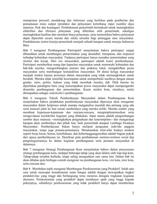 2
manajemen personil, pendukung dan informasi yang berfokus pada pemberian dan
pemantauan mutu output (produksi dan pelayanan) ketimbang input (sumber daya
manusia, fisik dan keuangan). Pembaharuan pemerintah bermaksud untuk meningkatkan
efektifitas dan efisiensi pelayanan yang diberikan oleh pemerintah, sekaligus
meningkatkan kualitas dan menekan biaya pelayanan, serta memastikan bahwa pelayanan
dapat diperoleh secara merata dan selalu tersedia bagi pelanggan atau masyarakat.
Pembaharuan sistem kinerja pemerintah menjadi sebuah harapan untuk menuju Indonesia
Baru
Bab 5 mengenai Pembangunan Partisipatif menjelaskan bahwa partisipasi sangat
dibutuhkan untuk membangun pemerintahan yang akuntabel, transparan, dan responsif
terhadap kebutuhan masyarakat. Tiadanya partisipasi hanya menabur pemerintahan yang
otoriter dan korup. Dari sisi masyarakat, partisipasi adalah kunci pemberdayaan.
Partisipasi memberikan ruang dan kapasitas masyarakat untuk memenuhi kebutuhan dan
hak-hak mereka, mengembangkan potensi dan prakarsa lokal, mengaktifkan peran
masyarakat serta membangun kemandirian masyarakat. Di dunia ketiga masyarakat
menjadi miskin karena posisinya dalam masyarakat yang tidak memungkinkan untuk
berubah. Mereka tidak memiliki kesempatan untuk memperbaiki nasibnya dengan alasan
gender, etnis, politis, hukum yang tidak memihak mereka, dsb. Oleh karena itu
diperlukan paradigma baru yang menempatkan posisi masyarakat dapat mempengaruhi
dinamika pembangunan dan pemerintahan. Kaum miskin kota, misalnya, mulai
ditempatkan sebagai stakeholders pembangunan.
Bab 6 mengenai Teknik Pemberdayaan Masyarakat dalam Pembangunan Kota
menjelaskan bahwa pendekatan pemberdayaan masyarakat dipercaya akan mengantar
masyarakat dalam berproses untuk mampu menganalisa masalah dan peluang yang ada
serta mencari jalan ke luar sesuai sumberdaya yang mereka miliki. Mereka sendiri yang
membuat keputusan-keputusan dan rencana-rencana, mengimplementasikan serta
mengevaluasi keefektifan kegiatan yang dilakukan. Input utama adalah pengembangan
sumber daya manusia --meningkatkan pengetahuan dan keterampilan-- dan mengurangi
harapan akan sumberdaya dari pihak luar, baik pemerintah ataupun Lembaga Swadaya
Masyarakat. Pemberdayaan bukan hanya meliputi penguatan individu anggota
masyarakat, tetapi juga pranata-pranatanya. Menanamkan nilai-nilai budaya modern
seperti kerja keras, hemat, keterbukaan, dan kebertanggungjawaban adalah bagian pokok
dari upaya pemberdayaan ini. Demikian pula pembaharuan institusi-institusi sosial dan
pengintegrasiannya ke dalam kegiatan pembangunan serta peranan masyarakat di
dalamnya.
Bab 7 mengenai Strategi Pembangunan Kota menjelaskan bahwa dalam penyusunan
strategi pembangunan kota, terdapat beberapa tahap yang akan dilalui oleh tiap-tiap kota.
Tahap-tahap tersebut berbeda, tetapi saling menguatkan satu sama lain. Dalam bab ini
akan dibahas pula berbagai contoh mengenai isu pembangunan kota, visi kota, misi kota,
serta rencana aksi.
Bab 8 Membahas topik mengenai Membangun Perekonomian yang Produktif. Salah satu
cara untuk mencapai kemakmuran suatu bangsa adalah dengan mewujudkan tingkat
produktivitas yang tinggi dan berlangsung terus menerus disegala tingkatan kegiatan
ekonomi. Perekonomian yang produktif dapat membayar upah yang tinggi kepada
pekerjanya, sebaliknya perekonomian yang tidak produktif hanya dapat memberikan
 