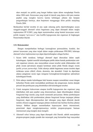 39
akan menjadi isu politik yang hangat bahkan tajam dalam menghadapi Pemilu
tahun 2004 nanti. Kerawanan yang terjadi di daerah yang dipicu oleh para mantan
pejabat yang mungkin kecewa karena kehilangan jabatan dan harapan
pengembangan karirnya, akan berpotensi mengganggu iklim politik menjelang
Pemilu 2004.
Berdasarkan hal-hal tersebut di atas sejak sekarang perlu dipertimbangkan secara
sungguh-sungguh alternatif solusi bagaimana yang dapat ditempuh dalam rangka
implementasi PP 8/2003, yang dapat meminimalkan setiap bentuk kerawanan sosial-
politik maupun “grievances” atau konflik kepegawaian dan organisasi di lingkungan
Pemerintahan Daerah.
3.5.1 Rekomendasi
Dengan memperhatikan berbagai kemungkinan permasalahan, kendala, dan
potensi kerawanan yang akan terjadi dalam rangka pelaksanaan PP8/2003, beberapa
alternatif solusi implementasi-nya dapat dipertimbangkan sebagai berikut.
1. Secara lebih mendasar, berbagai alternatif dapat ditawarkan dalam aspek
kelembagaan. Apakah memilih kelembagaan publik dalam bentuk pembentukan unit-
unit organisasi otonom, atau menyerahkan urusan tersebut untuk dilaksanakan oleh
pihak swasta (privatisasi) ataupun kemitraan antara pihak Pemda dengan swasta
(public private partnership). Tolok ukurnya adalah bagaimana urusan tersebut dapat
terlaksana secara efektif, efisien, ekonomis, dan akuntabel. Untuk itu diperlukan
adanya pengaturan secara tegas mengenai kemungkinan-kemungkinan optimalisasi
kelembagaan Pemda.
2. Perlu adanya standar kelembagaan baik besaran maupun nomenklatur sesuai dengan
kebutuhan Pemda untuk memudahkan pembinaan dan pengawasan, karena dampak
personil dan pembiayaan yang ditimbulkan oleh kelembagaan tersebut.
3. Untuk mengatasi kekecewaan ataupun konflik kepegawaian dan organisasi yang
diakibatkan oleh para pejabat yang dirasionalisasi, dapat dikembangkan Jabatan
Fungsional bagi mereka yang masih memenuhi persyaratan. Beban pembelanjaan
yang diakibatkan oleh pembentukan jabatan fungsional berupa tunjangan jabatan
fungsional, dapat dikompensasikan dari tabungan yang dapat dibentuk daerah
melalui efisiensi anggaran tunjangan jabatan struktural dan fasilitas-fasilitas jabatan
lainnya. Bahkan dengan memanfaatkan kepercayaan dunia internasional,
pemerintah dapat mengkompensasinya melalui program-program bantuan
internasional yang mungkin akan mengalir.
4. Alternatif solusi lainnya yang dapat ditempuh oleh Daerah, adalah menciptakan
program-program jangka pendek dan menengah yang bermanfaat bagi masyarakat
 