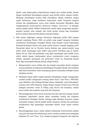 40
daerah, yang dipercayakan pengelolaannya kepada para mantan pejabat daerah,
dengan membentuk kelembagaan program yang bersifat ad-hoc ataupun matriks.
Meskipun kelembagaan tersebut tidak berimplikasi jabatan struktural, dengan
segala fasilitasnya, tetapi pemberian kepercayaan untuk mengelola program
tersebut dan pengabdiannya secara nyata kepada masyarakat diharapkan dapat
mengkompensasi potensi-potensi demotivasi ataupun “grievances” di kalangan
mantan pejabat daerah. Bahkan keberhasilan mereka dalam pengelolaan program-
program tersebut, akan menjadi nilai kredit prestasi kinerja bagi kesempatan
promosi jabatan dalam periode jabatan yang akan datang.
5. Pada tataran lingkungan strategis, khususnya lingkungan politik lokal maupun
nasional menjelang Pemilu 2004, isu politik yang negatif mengenai kebijakan
restrukturisai kelembagaan Perangkat Daerah yang menjadi sorotan kepentingan
kelompok-kelompok tertentu atau partai politik tertentu; menjadi tanggung jawab
Pemerintah dalam hal ini Presiden beserta Kabinet atau menteri-menteri yang
terkait untuk membangun opini publik yang positif. Demikian juga di daerah.
Dalam hal ini, salah satu pendekatan yang dapat membangun opini publik secara
efektif adalah dengan melaksanakan proses restrukturisasi secara transparan,
terbuka, akuntabel, partisipatif, dan profesional. Untuk itu, Pemerintah Daerah
harus dapat menempuh beberapa strategi sebagai berikut:
a. Mengumumkan secara terbuka dan luas kepada masyarakat daerah mengenai
rencana kebijakan restrukturisasi kelembagaan Perangkat Daerah, dan membuka
lebar akses komunikasi untuk menampung aspirasi masyarakat terhadap rencana
kebijakan tersebut.
b. Melakukan kajian dalam rangka penataan kelembagaan dengan menggunakan
variabel-variabel sebagaimana tertuang dalam Pasal 2 dan Pasal 3 PP8/2003,
yang dilakukan oleh lembaga-lembaga kajian independen yang berkompeten,
misalnya oleh LPM Perguruan Tinggi (Negeri maupun Swasta) atau LSM dan
kalangan konsultan swasta di bidang yang relevan dan kompeten, melalui
proses seleksi dan kompetisi yang sehat dan transparan.
c. Menyelenggarakan forum-forum konsultasi dan atau loka karya dengan seluruh
komponen stakeholders daerah dalam membahas strategi dan kebijakan
restrukturisasi Perangkat Daerah, sehingga dapat dibangun konsensus dengan
masyarakat maupun seluruh pejabat daerah mengenai manfaat dan pentingnya
restrukturisasi bagi kepentingan masyarakat daerah, sesuai tujuan otonomi
daerah.
d. Menyelenggarakan proses seleksi jabatan berdasarkan kriteria-kriteria jabatan
yang jelas dan tegas dan terbuka bagi umum, misalnya melalui proses pengujian
kepatutan (Fit and Proper Test), maupun pengujian kompetensi dan kapasitas
 