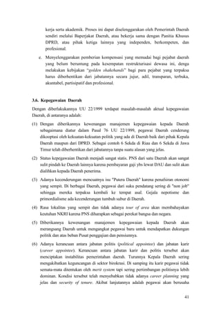 41
kerja serta akademik. Proses ini dapat diselenggarakan oleh Pemerintah Daerah
sendiri melalui Baperjakat Daerah, atau bekerja sama dengan Panitia Khusus
DPRD, atau pihak ketiga lainnya yang independen, berkompeten, dan
profesional.
e. Menyelenggarakan pemberian kompensasi yang memadai bagi pejabat daerah
yang belum beruntung pada kesempatan restrukturisasi dewasa ini, denga
melakukan kebijakan “golden shakehands” bagi para pejabat yang terpaksa
harus diberhentikan dari jabatannya secara jujur, adil, transparan, terbuka,
akuntabel, partisipatif dan profesional.
3.6. Kepegawaian Daerah
Dengan diberlakukannya UU 22/1999 terdapat masalah-masalah aktual kepegawaian
Daerah, di antaranya adalah:
(1) Dengan diberikannya kewenangan manajemen kepegawaian kepada Daerah
sebagaimana diatur dalam Pasal 76 UU 22/1999, pegawai Daerah cenderung
dikooptasi oleh kekuatan-kekuatan politik yang ada di Daerah baik dari pihak Kepala
Daerah maupun dari DPRD. Sebagai contoh 6 Sekda di Riau dan 6 Sekda di Jawa
Timur telah diberhentikan dari jabatannya tanpa suatu alasan yang jelas.
(2) Status kepegawaian Daerah menjadi sangat statis. PNS dari satu Daerah akan sangat
sulit pindah ke Daerah lainnya karena pembayaran gaji ybs lewat DAU dan sulit akan
dialihkan kepada Daerah penerima.
(3) Adanya kecenderungan mencuatnya isu "Putera Daerah" karena penafsiran otonomi
yang sempit. Di berbagai Daerah, pegawai dari suku pendatang sering di "non job"
sehingga mereka terpaksa kembali ke tempat asal. Gejala nepotisme dan
primordialisme ada kecenderungan tumbuh subur di Daerah.
(4) Rasa lokalitas yang sempit dan tidak adanya tour of area akan membahayakan
keutuhan NKRI karena PNS diharapkan sebagai perekat bangsa dan negara.
(5) Diberikannya kewenangan manajemen kepegawaian kepada Daerah akan
merangsang Daerah untuk mengangkat pegawai baru untuk mendapatkan dukungan
politik dan atas beban Pusat penggajian dan pensiunnya.
(6) Adanya kerancuan antara jabatan politis (political appointee) dan jabatan karir
(career appointee). Kerancuan antara jabatan karir dan politis tersebut akan
menciptakan instabilitas pemerintahan daerah. Turunnya Kepala Daerah sering
mengakibatkan keguncangan di sektor birokrasi. Di samping itu karir pegawai tidak
semata-mata ditentukan oleh merit system tapi sering pertimbangan politisnya lebih
dominan. Kondisi tersebut telah menyebabkan tidak adanya career planning yang
jelas dan security of tenure. Akibat lanjutannya adalah pegawai akan berusaha
 