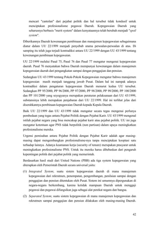 42
mencari "cantolan" dari pejabat politik dan hal tersebut tidak kondusif untuk
menciptakan profesionalisme pegawai Daerah. Kepegawaian Daerah yang
seharusnya berbasis "merit system" dalam kenyataannya telah berubah menjadi "spoil
system".
Diberikannya Daerah kewenangan pembinaan dan manajemen kepegawaian sebagaimana
diatur dalam UU 22/1999 menjadi penyebab utama persoalan-persoalan di atas. Di
samping itu telah juga terjadi kontradiksi antara UU 22/1999 dengan UU 43/1999 tentang
kewenangan pembinaan kepegawaian.
UU 22/1999 melalui Pasal 75, Pasal 76 dan Pasal 77 mengatur mengenai kepegawaian
daerah. Pasal 76 menyatakan bahwa Daerah mempunyai kewenangan dalam manajemen
kepegawaian daerah dari pengangkatan sampai dengan penggajian dan pensiun.
Sedangkan UU 43/1999 tentang Pokok-Pokok Kepegawaian mengatur bahwa manajemen
kepegawaian masih menjadi tanggung jawab Pusat. Dalam hal ini nampak adanya
kontradiksi dalam pengaturan kepegawaian Daerah menurut kedua UU tersebut.
Sedangkan PP 95/2000, PP 96/2000, PP 97/2000, PP 98/2000, PP 99/2000, PP 100/2000
dan PP 101/2000 yang seyogyanya merupakan peraturan pelaksanaan dari UU 43/1999,
substansinya lebih merupakan penjabaran dari UU 22/1999. Hal ini terlihat jelas dari
diserahkannya pembinaan kepegawaian Daerah kepada Kepala Daerah.
Baik UU 22/1999 dan UU 43/1999 tidak mengatur secara tegas mengenai perlunya
pembedaan yang tegas antara Pejabat Politik dengan Pejabat Karir. UU 43/1999 mengenal
istilah pejabat negara yang bisa mencakup pejabat karir atau pejabat politik. UU ini juga
mengatur ketentuan agar PNS tidak berpolitik (non partisan) dalam upaya meningkatkan
profesionalisme mereka.
Urgensi pemisahan antara Pejabat Politik dengan Pejabat Karir adalah agar masing-
masing dapat mengembangkan profesionalisme-nya tanpa menciptakan kooptasi satu
terhadap lainnya. Adanya keamanan kerja (security of tenure) merupakan prasyarat untuk
meningkatkan profesionalisme PNS. Untuk itu mereka harus dibebaskan dari pengaruh
kepentingan politik dari pejabat politik yang memerintah.
Berdasarkan hasil studi dari United Nations (PBB) ada tiga system kepegawaian yang
diterapkan oleh Pemerintah Daerah secara universal yaitu:
(1) Integrated System; suatu sistem kepegawaian daerah di mana manajemen
kepegawaian dari rekrutmen, penempatan, pengembangan, penilaian sampai dengan
penggajian dan pensiun ditentukan oleh Pusat. Sistem ini umumnya dipergunakan di
negara-negara berkembang, karena ketidak mampuan Daerah untuk menggaji
pegawai dan pegawai difungsikan juga sebagai alat perekat negara dan bangsa.
(2) Separated System; suatu sistem kepegawaian di mana manajemen kepegawaian dan
rekrutmen sampai penggajian dan pensiun dilakukan oleh masing-masing Daerah.
 