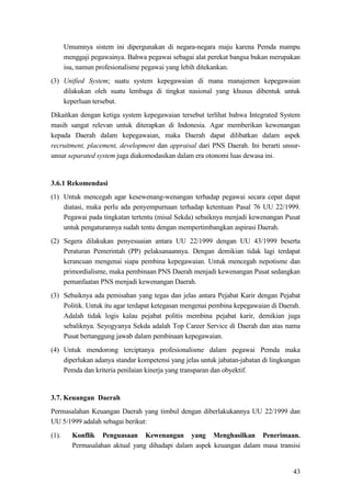 43
Umumnya sistem ini dipergunakan di negara-negara maju karena Pemda mampu
menggaji pegawainya. Bahwa pegawai sebagai alat perekat bangsa bukan merupakan
isu, namun profesionalisme pegawai yang lebih ditekankan.
(3) Unified System; suatu system kepegawaian di mana manajemen kepegawaian
dilakukan oleh suatu lembaga di tingkat nasional yang khusus dibentuk untuk
keperluan tersebut.
Dikaitkan dengan ketiga system kepegawaian tersebut terlihat bahwa Integrated System
masih sangat relevan untuk diterapkan di Indonesia. Agar memberikan kewenangan
kepada Daerah dalam kepegawaian, maka Daerah dapat dilibatkan dalam aspek
recruitment, placement, development dan appraisal dari PNS Daerah. Ini berarti unsur-
unsur separated system juga diakomodasikan dalam era otonomi luas dewasa ini.
3.6.1 Rekomendasi
(1) Untuk mencegah agar kesewenang-wenangan terhadap pegawai secara cepat dapat
diatasi, maka perlu ada penyempurnaan terhadap ketentuan Pasal 76 UU 22/1999.
Pegawai pada tingkatan tertentu (misal Sekda) sebaiknya menjadi kewenangan Pusat
untuk pengaturannya sudah tentu dengan mempertimbangkan aspirasi Daerah.
(2) Segera dilakukan penyesuaian antara UU 22/1999 dengan UU 43/1999 beserta
Peraturan Pemerintah (PP) pelaksanaannya. Dengan demikian tidak lagi terdapat
kerancuan mengenai siapa pembina kepegawaian. Untuk mencegah nepotisme dan
primordialisme, maka pembinaan PNS Daerah menjadi kewenangan Pusat sedangkan
pemanfaatan PNS menjadi kewenangan Daerah.
(3) Sebaiknya ada pemisahan yang tegas dan jelas antara Pejabat Karir dengan Pejabat
Politik. Untuk itu agar terdapat ketegasan mengenai pembina kepegawaian di Daerah.
Adalah tidak logis kalau pejabat politis membina pejabat karir, demikian juga
sebaliknya. Seyogyanya Sekda adalah Top Career Service di Daerah dan atas nama
Pusat bertanggung jawab dalam pembinaan kepegawaian.
(4) Untuk mendorong terciptanya profesionalisme dalam pegawai Pemda maka
diperlukan adanya standar kompetensi yang jelas untuk jabatan-jabatan di lingkungan
Pemda dan kriteria penilaian kinerja yang transparan dan obyektif.
3.7. Keuangan Daerah
Permasalahan Keuangan Daerah yang timbul dengan diberlakukannya UU 22/1999 dan
UU 5/1999 adalah sebagai berikut:
(1). Konflik Penguasaan Kewenangan yang Menghasilkan Penerimaan.
Permasalahan aktual yang dihadapi dalam aspek keuangan dalam masa transisi
 