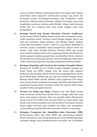 44
dewasa ini adalah timbulnya kecenderungan rebutan kewenangan antar tingkatan
pemerintahan untuk memperoleh sumber-sumber keuangan yang berasal dari
kewenangan tersebut. Kewenangan-kewenangan yang menghasilkan sumber
penerimaan cenderung banyak bermasalah, sedangkan kewenangan yang kurang
menghasilkan penerimaan cenderung untuk dihindari. Sebagai contoh pelayanan
Rumah Sakit Jiwa cenderung untuk saling lempar tanggung jawab untuk
penanganannya.
(2). Keuangan Daerah yang Kurang Mencukupi (Financial Insufficiency).
Luasnya otonomi Daerah dijadikan argumen utama untuk meningkatkan sumber-
sumber penerimaan daerah. Akibatnya muncul berbagai pungutan Daerah yang
tidak jelas korelasinya dengan pelayanan yang diberikan Daerah. Pungutan
tersebut akan menyebabkan economic in-efficiency yang nantinya dibebankan ke
konsumen ataupun menyebabkan kurang kompetitif-nya ekonomi daerah dan
nasional. Tidak adanya Standard Pelayanan Minimum (SPM) juga menjadi
pemicu ketidak mampuan Daerah untuk menghitung kebutuhan fiskal Daerah dan
ketidak mampuan menghitung agregat biaya yang dibutuhkan Daerah. Akibatnya
Daerah selalu merasa kekurangan dana dan memicu kecenderungan untuk mencari
sumber-sumber kewenangan baru yang dapat menghasilkan penerimaan Daerah.
(3). Kurangnya Kepatuhan pada Peraturan dan Lemahnya Penegakan Hukum.
Walaupun PP 109/2000 dan PP 110/2000 mengatur kedudukan keuangan dari
Kepala Daerah dan DPRD, sebagian besar dari mereka tidak mengikuti
pembiayaan yang ditetapkan oleh PP tersebut karena menganggap bahwa otonomi
berarti Daerah dapat melakukan apa saja yang sesuai dengan keinginan mereka.
Beberapa daerah bahkan menolak kehadiran aparat pengawasan Pusat dengan
alasan otonomi Daerah memberikan kewenangan sepenuhnya pada Daerah dalam
pemanfaatan keuangan Daerah. Kurangnya kontrol dan supervisi adalah sebagai
penyebab lemahnya penegakan Peraturan.
(4). Overhead Cost Pemda yang Tinggi. Sebagaian besar dana Daerah terserap
untuk pembiayaan eksekutif dan legislatif Daerah sehingga sedikit dana yang
tersisa untuk kegiatan pelayanan. Salah satu penyebab adalah dibebaskannya
Daerah menurut PP 84/2000 untuk menyusun SOTK-nya sendiri-sendiri. Bagi
Daerah yang memakai paradigma lama mem-proliferasi kelembagaan ditambah
dengan tingkat eselonisasi yang meningkat satu tingkat serta meningkatnya
sarana pendukung yang diperlukan akan menyerap overhead cost yang tinggi.
(5). Kurangnya Transparansi dan Akuntabilitas dalam Penyusunan APBD.
Rencana-rencana alokasi dana dalam APBD yang mencerminkan kebijakan
Daerah sering disusun secara kurang transparan dan kurang melibatkan partisipasi
masyarakat sehingga sering menimbulkan protes masyarakat. Hal ini disebabkan
 