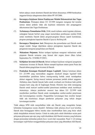 45
belum adanya sistem akuntansi Daerah dan belum disusunnya APBD berdasarkan
anggaran kinerja sebagaimana diatur dalam PP 105/2000.
(6). Kurangnya Kejelasan Sistem Pembiayaan Melalui Dekonsentrasi dan Tugas
Pembantuan. Walaupun dalam UU 25/1999 mengatur mengenai hal tersebut
namun dalam praktek tidak ada kejelasan mekanisme dari penganggaran
dekonsentrasi dan Tugas Pembantuan.
(7). Terbatasnya Pemanfaatan DAK. DAK masih terbatas untuk kegiatan reboisasi,
sedangkan banyak hal-hal yang sangat memerlukan pembiayaan melalui DAK
untuk membantu Daerah dalam program-program khusus seperti kemiskinan,
program peningkatan kapasitas Daerah (Capacity Building) dll.
(8). Kurangnya Manajemen Aset. Manajemen dan pemanfaatan aset Daerah masih
sangat rendah. Sangat diperlukan adanya peningkatan kapasitas Daerah dan
pengaturan mengenai pengelolaan aset Daerah.
(9). Mekanisme Pinjaman. Belum terdapat kejelasan mengenai mekanisme untuk
pinjaman Daerah terutama yang berasal dari negara donor (Baru keluar
Kepmenkeu No. 35/KMK.07/2003) .
(10). Kebijakan Investasi di Daerah. Belum terdapat kejelasan mengenai pengaturan
mekanisme investasi di Daerah. Belum nampak kejelasan antara peran Pusat dan
Daerah dalam pengelolaan investasi di Daerah.
(11). Pemisahan Keuangan Eksekutif dengan Legislatif. Adanya ketentuan dalam
UU 22/1999 yang memisahkan anggaran eksekutif dengan legislatif telah
menimbulkan penafsiran bahwa masing-masing berhak untuk mendapatkan
alokasi anggaran. Sering muncul tuntutan persamaan jumlah alokasi anggaran.
Akibatnya dana Daerah banyak habis untuk overhead cost birokrasi baik politik
maupun karir yang ada di lingkungan Pemda. Otonomi luas telah merangsang
Daerah untuk mencari sumber-sumber penerimaan tambahan untuk membiayai
otonominya. Adanya pemberian otonomi luas dalam UU 22/1999 telah
memberikan justifikasi Daerah untuk mendapatkan sumber-sumber penerimaan
dari kewenangannya tersebut. Pengambilan kewenangan baru tersebut hampir
tidak ada korelasinya dengan pemberian pelayanan yang terkait dengan
kewenangan tersebut.
Tidak adanya SPM telah menyebabkan tidak ada Daerah yang mengetahui berapa
kebutuhan keuangannya secara obyektif. Akibatnya tidak jelasnya fiscal need tersebut,
Daerah akan beranggapan bahwa mereka akan membutuhkan dana yang besar sekali
untuk menjalankan otonomi luasnya. Untuk itu maka perlu sekali ditentukan secara pasti
pelayanan-pelayanan apa saja yang wajib disediakan oleh Daerah terutama yang berkaitan
dengan pemenuhan kebutuhan pokok (basic needs) dari masyarakat. Pasal 11 (2) tentang
kewenangan wajib belum menggambarkan pelayanan dasar yang dibutuhkan oleh Daerah.
 
