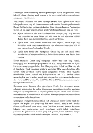 46
Kewenangan wajib dalam bidang pertanian, perdagangan, industri dan penanaman modal
bukanlah refleksi kebutuhan pokok masyarakat dan hanya cocok bagi daerah-daerah yang
mempunyai potensi tersebut.
Yang menjadi isu sentral dari aspek keuangan Daerah adalah apakah sudah terjadi
hubungan keuangan yang adil dan transparan antara Pemerintah Pusat dengan Pemerintah
Daerah. Dari keseluruhan aspek yang terkandung dalam hubungan keuangan Pusat dengan
Daerah, ada tiga aspek yang menentukan terjadinya hubungan keuangan yang adil yaitu:
(1). Sejauh mana daerah telah diberi sumber-sumber keuangan yang cukup terutama
yang bersumber dari pajak daerah, bagi hasil pajak dan non pajak serta retribusi
daerah. Hal ini akan mencerminkan fiscal capacity dari Pemda.
(2). Sejauh mana Daerah mampu menentukan secara obyektif, jumlah biaya yang
dibutuhkan untuk menyediakan pelayanan yang dibutuhkan masyarakat. Hal ini
akan mencerminkan fiscal need dari Pemda.
(3). Sejauh mana daerah telah mendapatkan subsidi yang adil dan terukur untuk
membiayai fiscal gap yang ditimbulkan dari selisih antara fiscal need dengan fiscal
capacity.
Daerah khususnya Daerah yang mempunyai sumber daya alam yang banyak,
menganggap dana perimbangan yang berasal dari DAU merugikan mereka. Ini terjadi
karena mereka menganggap bahwa Daerahlah yang paling berhak atas SDA yang ada
di Daerahnya. Untuk mencegah terjadinya eksploitasi SDA secara berlebihan oleh
Daerah, maka diperlukan adanya upaya pengelolaan bersama antara tingkatan
pemerintahan (Pusat, Provinsi dan Kabupaten/Kota) atas SDA tersebut dengan
pembagian hak serta kewajiban yang jelas terutama dalam aspek pembagian keuangan
dan pelestarian SDA tersebut. UU 22/1999 dan UU 25/1999 tidak secara jelas mengatur
tentang kemitraan tersebut.
Kurangnya sumber keuangan akan menyebabkan Pemda akan mengurangi standar
pelayanan yang diberikan dan apabila dibiarkan akan menciptakan externalities yang akan
merugikan kepentingan nasional. Adanya masyarakat yang sakit-sakitan karena rendahnya
standar kesehatan akan menurunkan produktivitas daerah ybs yang secara kumulatif akan
menurunkan produktivitas nasional.
Kemampuan keuangan Daerah ditentukan oleh ketersediaan sumber-sumber pajak (tax
objects) dan tingkat hasil (buoyancy) dari obyek tersebut. Tingkat hasil tersebut
ditentukan oleh sejauh mana sumber pajak (tax bases) responsif terhadap kekuatan-
kekuatan yang mempengaruhi obyek pengeluaran seperti inflasi, pertambahan
penduduk dan pertumbuhan ekonomi yang pada gilirannya akan berkorelasi dengan
tingkat pelayanan baik secara kuantitatif maupun kualitatif (Davey,1989:h.41).
 