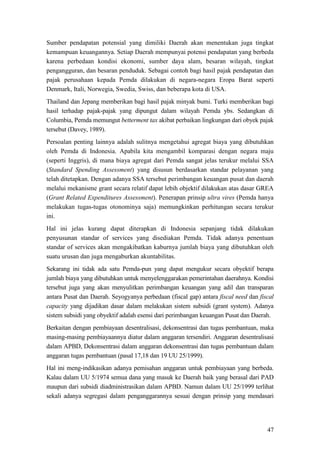 47
Sumber pendapatan potensial yang dimiliki Daerah akan menentukan juga tingkat
kemampuan keuangannya. Setiap Daerah mempunyai potensi pendapatan yang berbeda
karena perbedaan kondisi ekonomi, sumber daya alam, besaran wilayah, tingkat
pengangguran, dan besaran penduduk. Sebagai contoh bagi hasil pajak pendapatan dan
pajak perusahaan kepada Pemda dilakukan di negara-negara Eropa Barat seperti
Denmark, Itali, Norwegia, Swedia, Swiss, dan beberapa kota di USA.
Thailand dan Jepang memberikan bagi hasil pajak minyak bumi. Turki memberikan bagi
hasil terhadap pajak-pajak yang dipungut dalam wilayah Pemda ybs. Sedangkan di
Columbia, Pemda memungut betterment tax akibat perbaikan lingkungan dari obyek pajak
tersebut (Davey, 1989).
Persoalan penting lainnya adalah sulitnya mengetahui agregat biaya yang dibutuhkan
oleh Pemda di Indonesia. Apabila kita mengambil komparasi dengan negara maju
(seperti Inggris), di mana biaya agregat dari Pemda sangat jelas terukur melalui SSA
(Standard Spending Assessment) yang disusun berdasarkan standar pelayanan yang
telah ditetapkan. Dengan adanya SSA tersebut perimbangan keuangan pusat dan daerah
melalui mekanisme grant secara relatif dapat lebih objektif dilakukan atas dasar GREA
(Grant Related Expenditures Assessment). Penerapan prinsip ultra vires (Pemda hanya
melakukan tugas-tugas otonominya saja) memungkinkan perhitungan secara terukur
ini.
Hal ini jelas kurang dapat diterapkan di Indonesia sepanjang tidak dilakukan
penyusunan standar of services yang disediakan Pemda. Tidak adanya penentuan
standar of services akan mengakibatkan kaburnya jumlah biaya yang dibutuhkan oleh
suatu urusan dan juga mengaburkan akuntabilitas.
Sekarang ini tidak ada satu Pemda-pun yang dapat mengukur secara obyektif berapa
jumlah biaya yang dibutuhkan untuk menyelenggarakan pemerintahan daerahnya. Kondisi
tersebut juga yang akan menyulitkan perimbangan keuangan yang adil dan transparan
antara Pusat dan Daerah. Seyogyanya perbedaan (fiscal gap) antara fiscal need dan fiscal
capacity yang dijadikan dasar dalam melakukan sistem subsidi (grant system). Adanya
sistem subsidi yang obyektif adalah esensi dari perimbangan keuangan Pusat dan Daerah.
Berkaitan dengan pembiayaan desentralisasi, dekonsentrasi dan tugas pembantuan, maka
masing-masing pembiayaannya diatur dalam anggaran tersendiri. Anggaran desentralisasi
dalam APBD, Dekonsentrasi dalam anggaran dekonsentrasi dan tugas pembantuan dalam
anggaran tugas pembantuan (pasal 17,18 dan 19 UU 25/1999).
Hal ini meng-indikasikan adanya pemisahan anggaran untuk pembiayaan yang berbeda.
Kalau dalam UU 5/1974 semua dana yang masuk ke Daerah baik yang berasal dari PAD
maupun dari subsidi diadministrasikan dalam APBD. Namun dalam UU 25/1999 terlihat
sekali adanya segregasi dalam penganggarannya sesuai dengan prinsip yang mendasari
 