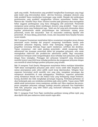 3
upah yang rendah. Perekonomian yang produktif menghasilkan keuntungan yang tinggi
pada modal yang diinvestasikan dalam aktivitas bisnisnya, sedangkan ekonomi yang
tidak produktif hanya memberikan keuntungan yang rendah. Dampak dari pelaksanaan
perekonomian yang produktif menghasilkan efisiensi pemanfaatan Sumber Daya
Manusia dan Suumber Daya Alam. Efisiensi tersebut pada gilirannya akan meringankan
beban anggaran pembangunan yang harus ditanggung oleh pemerintah. Pemerintah
mempunyai peran penting dalam membangun ekonomi yang produktif. Tetapi swasta
mempunyai peran yang fundamental juga. Salah satu hal yang perlu dirumuskan dalam
kegiatan perekonomian adalah penyeimbangan dan rekonstruksi tentang peran
pemerintah, swasta dan masyarakat. Saat ini masyarakat cenderung dipandu oleh
pemerintah. Di masa datang, pemerintah, swasta, dan masyarakat harus berjalan bersama
secara terpadu.
Bab 9 mengenai Swastanisasi
Bab 10 mengenai
menjelaskan bahwa swastanisasi merupakan proses dimana
pemerintah secara bertahap dan progresif mengurangi keterlibatan mereka pada
penyediaan pelayanan langsung, namun tetap memegang tanggung jawab, serta
pengalihan wewenang beberapa fungsi seperti standarisasi, sertifikasi dan akreditasi.
Tujuan swastanisasi --dari sudut pandang pemerintah-- adalah mengurangi beban
administratif dan keuangan pemerintah dalam hal pengadaan pelayanan, serta untuk
meningkatkan efektivitas dan produktivitas administrasi publik. Bagi masyarakat,
swastanisasi bertujuan untuk mengembangkan akses terhadap mutu pelayanan yang lebih
dengan biaya terjangkau. Pelanggan dari pelayanan kompetitif yang diswastakan
memiliki kontrol yang lebih besar terhadap pemberian dan penggunaan pelayanan dengan
cara memilih di antara berbagai pemberi pelayanan yang tersedia.
Total Quality Management
Bab 11 mengenai Final Term Paper memberikan gambaran tentang pilihan topik yang
akan dipilih oleh para mahasiswa untuk menulis tugas akhir.
menjelaskan bahwa meskipun kehandalan
TQM dalam meningkatkan pelayanan pada sektor swasta sudah tidak diragukan lagi,
namun penerapannya pada sektor publik masih kerap dipertanyakan. Sebagian besar
organisasi berorientasi profit memiliki misi yang jelas, mengalami persaingan dan
mempunyai akuntabilitas di mata pelanggannya. Sebaliknya, organisasi pemerintah
sering mempunyai banyak misi dan budaya kerja yang berlangsung sangat birokratis,
kurang akuntabel dan tidak menghadapi persaingan langsung. Perbedaan-perbedaan ini
akan berdampak pada cara melakukan perubahan pada sektor publik. Tujuan utama TQM
adalah untuk mereorientasi sistem manajemen, perilaku staf, fokus organisasi dan proses-
proses pengadaan pelayanan sehingga lembaga penyedia pelayanan bisa berproduksi
lebih baik, pelayanan yang lebih efektif yang memenuhi kebutuhan, keinginan dan
keperluan pelanggan.
 
