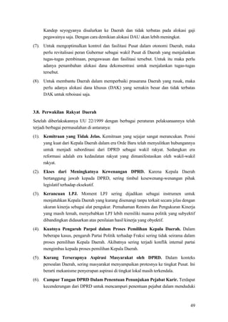 49
Kandep seyogyanya disalurkan ke Daerah dan tidak terbatas pada alokasi gaji
pegawainya saja. Dengan cara demikian alokasi DAU akan lebih meningkat.
(7). Untuk mengoptimalkan kontrol dan fasilitasi Pusat dalam otonomi Daerah, maka
perlu revitalisasi peran Gubernur sebagai wakil Pusat di Daerah yang menjalankan
tugas-tugas pembinaan, pengawasan dan fasilitasi tersebut. Untuk itu maka perlu
adanya penambahan alokasi dana dekonsentrasi untuk menjalankan tugas-tugas
tersebut.
(8). Untuk membantu Daerah dalam memperbaiki prasarana Daerah yang rusak, maka
perlu adanya alokasi dana khusus (DAK) yang semakin besar dan tidak terbatas
DAK untuk reboisasi saja.
3.8. Perwakilan Rakyat Daerah
Setelah diberlakukannya UU 22/1999 dengan berbagai peraturan pelaksanaannya telah
terjadi berbagai permasalahan di antaranya:
(1). Kemitraan yang Tidak Jelas. Kemitraan yang sejajar sangat merancukan. Posisi
yang kuat dari Kepala Daerah dalam era Orde Baru telah menyulitkan hubungannya
untuk menjadi subordinasi dari DPRD sebagai wakil rakyat. Sedangkan era
reformasi adalah era kedaulatan rakyat yang dimanifestasikan oleh wakil-wakil
rakyat.
(2). Ekses dari Meningkatnya Kewenangan DPRD. Karena Kepala Daerah
bertanggung jawab kepada DPRD, sering timbul kesewenang-wenangan pihak
legislatif terhadap eksekutif.
(3). Kerancuan LPJ. Moment LPJ sering dijadikan sebagai instrumen untuk
menjatuhkan Kepala Daerah yang kurang disenangi tanpa terkait secara jelas dengan
ukuran kinerja sebagai alat pengukur. Pemahaman Renstra dan Pengukuran Kinerja
yang masih lemah, menyebabkan LPJ lebih memiliki nuansa politik yang subyektif
dibandingkan didasarkan atas penilaian hasil kinerja yang obyektif.
(4). Kuatnya Pengaruh Parpol dalam Proses Pemilihan Kepala Daerah. Dalam
beberapa kasus, pengaruh Partai Politik terhadap Fraksi sering tidak seirama dalam
proses pemilihan Kepala Daerah. Akibatnya sering terjadi konflik internal partai
mengimbas kepada proses pemilihan Kepala Daerah.
(5). Kurang Terserapnya Aspirasi Masyarakat oleh DPRD. Dalam konteks
persoalan Daerah, sering masyarakat menyampaikan protesnya ke tingkat Pusat. Ini
berarti mekanisme penyerapan aspirasi di tingkat lokal masih terkendala.
(6). Campur Tangan DPRD Dalam Penentuan Penunjukan Pejabat Karir. Terdapat
kecenderungan dari DPRD untuk mencampuri penentuan pejabat dalam menduduki
 