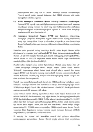 50
jabatan-jabatan karir yang ada di Daerah. Akibatnya terdapat kecenderungan
Pegawai daerah untuk mencari dukungan dari DPRD sehingga sulit untuk
menciptakan netralitas pegawai.
(7). Masih Kurangnya Pemahaman DPRD Terhadap Peraturan Perundangan.
Anggota DPRD banyak yang masih belum mampu memahami secara utuh peraturan
perundangan tentang otonomi. Hal inilah yang menyebabkan munculnya perbedaan
persepsi antara pihak eksekutif dengan pihak legislatif di Daerah dalam menyikapi
masalah-masalah pemerintahan daerah..
(8). Kurangnya Kompetensi Anggota DPRD dan Lemahnya Networking.
Kurangnya kompetensi kebanyakan anggota DPRD dalam bidang pemerintahan
sering juga kurang diikuti dengan pembentukan jaringan kerja sama (networking)
dengan lembaga-lembaga yang mempunyai kompetensi dalam bidang pemerintahan
daerah.
Persoalan utama penyebab sering munculnya konflik antara Kepala Daerah adalah
diberikannya kewenangan yang kuat kepada DPRD dalam hubungannya dengan Kepala
Daerah. UU 22/1999 mengatur bahwa Kepala Daerah bertanggung jawab kepada DPRD.
Bahkan dalam PP 108/2000 dinyatakan bahwa Kepala Daerah dapat diberhentikan
manakala LPJnya tidak diterima oleh DPRD.
Padahal kalau mengacu pada sistem Pemerintahan Daerah yang dianut oleh UU
22/1999 seyogyanya hubungan DPRD dengan Kepala Daerah adalah bersifat
"Kolegial". Argumennya adalah bahwa tidak dikenal adanya oposisi dan semua
anggota DPRD baik dari partai menang ataupun kalah bersama-sama memilih Kepala
Daerah. Konstruksi tersebut yang menjadi dasar hubungan yang bersifat kolegial atas
dasar kemitraan dan musyawarah.
Praktek yang terjadi hubungan Kepala daerah dan DPRD cenderung berhadapan secara
diametrik. Hubungan tersebut lebih merefleksikan adanya pemisahan yang tegas antara
DPRD dengan Kepala Daerah. Hal ini akan kondusif kalau DPRD dan Kepala Daerah
masing-masing dipilih langsung oleh rakyat.
Kalau bentukan seperti sekarang dipertahankan terus, maka Kepala daerah adalah sub
ordinasi dari DPRD dan bukan mitra yang sejajar karena ybs bertanggung jawab kepada
DPRD dan dipilih langsung oleh DPRD. Terlihat adanya inkonsistensi dalam UU 22/1999
dalam menyikapi hubungan Kepala Daerah dengan DPRD. Hal ini terjadi karena selama
tiga dekade posisi Kepala Daerah jauh lebih kuat dari DPRD. Terlihat adanya keragu-
raguan dalam UU 22.1999 untuk memposisikan DPRD sebagai atasan Kepala Daerah,
walaupun dalam kegiatannya mereka bermitra seperti hubungan komisaris (DPRD)
dengan Direksi (Kepala Daerah) dalam dunia bisnis.
Di samping itu, urgensi dari perwakilan muncul dari perlunya akuntabilitas
penyelenggaraan pemerintahan daerah. Rakyat selaku citizens telah memberikan
 