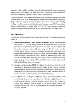 51
legitimasi politik melalui pemilihan umum kepada partai politik untuk menjalankan
aspirasi rakyat. Oleh karena itu sudah seyogyanya pemerintah daerah memberikan
akuntabilitasnya kepada masyarakat sebagai warga yang dilayaninya.
Persoalan mendasar dalam perwakilan tersebut adalah sejauh mana aspirasi masyarakat
telah ter-artikulasikan dalam program-program pelayanan dan pembangunan yang sesuai
dengan kebutuhan masyarakat. Untuk itu perlu adanya akses dari masyarakat terhadap
lembaga perwakilan untuk menciptakan intensitas hubungan yang efektif antara rakyat
dengan wakil-wakilnya di tingkat lokal. UU 22/1999 tidak mengatur mekanisme
hubungan ataupun pertanggung jawaban DPRD kepada masyarakat yang diwakilinya.
3.8.1 Rekomendasi
Ada beberapa pemikiran strategis dalam upaya pemberdayaan DPRD sebagaimana terurai
berikut ini.
(1). Peningkatan Hubungan DPRD dengan Masyarakat. Harus ada penambahan
pasal dalam UU 22/1999 tentang hubungan DPRD dengan rakyat. Salah satu
penyebab rendahnya intensitas hubungan antara masyarakat dengan wakilnya adalah
karena ketidak jelasan siapa wakil rakyat yang mewakili konstituensi mereka.
Ketidak jelasan tesebut menyulitkan masyarakat menghubungi wakil yang dapat
menyuarakan aspirasi mereka. Hubungan tersebut akan intensif kalau rakyat tahu
benar siapa figur yang mewakili mereka. Untuk itu perwakilan atas dasar figur
individu akan lebih efektif dibandingkan atas dasar kolektivitas. Untuk itulah dalam
jangka panjang pemilu di tingkat lokal akan lebih efektif dengan sistem distrik
dibandingkan dengan sistem proporsional.
(2). Peningkatan Akuntabilitas DPRD dan Kepala Daerah. Sistem distrik akan lebih
meningkatkan akuntabilitas DPRD terhadap rakyat pemilih. Adanya pemilihan
langsung terhadap Kepala Daerah akan meningkatkan legitimasi Kepala Daerah dan
memperkuat posisi check and balance antara Kepala Daerah dan DPRD. Bentukan
ini akan lebih mendekati konsep mitra sejajar di antara keduanya.
(3). LPJ Didasarkan Atas Pengukuran Kinerja. Adalah akan sulit bagi DPRD untuk
menilai kinerja Kepala daerah tanpa adanya ukuran kinerja yang dijadikan instrumen
untuk keperluan tersebut. Untuk itu diperlukan adanya Renstra dan Pengukuran
Kinerja yang disepakati bersama antara DPRD dengan Kepala Daerah dan
dituangkan dalam Perda. Untuk itu perlu disempurnakan pengaturan-pengaturan LPJ
dalam PP 108/2000.
 