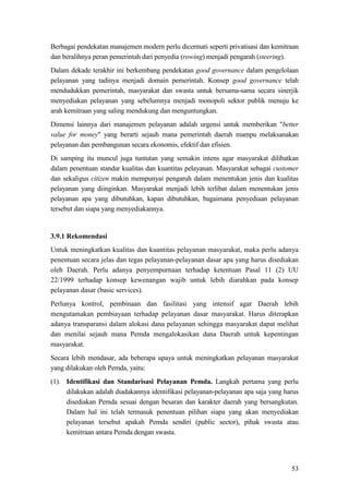 53
Berbagai pendekatan manajemen modern perlu dicermati seperti privatisasi dan kemitraan
dan beralihnya peran pemerintah dari penyedia (rowing) menjadi pengarah (steering).
Dalam dekade terakhir ini berkembang pendekatan good governance dalam pengelolaan
pelayanan yang tadinya menjadi domain pemerintah. Konsep good governance telah
mendudukkan pemerintah, masyarakat dan swasta untuk bersama-sama secara sinerjik
menyediakan pelayanan yang sebelumnya menjadi monopoli sektor publik menuju ke
arah kemitraan yang saling mendukung dan menguntungkan.
Dimensi lainnya dari manajemen pelayanan adalah urgensi untuk memberikan "better
value for money" yang berarti sejauh mana pemerintah daerah mampu melaksanakan
pelayanan dan pembangunan secara ekonomis, efektif dan efisien.
Di samping itu muncul juga tuntutan yang semakin intens agar masyarakat dilibatkan
dalam penentuan standar kualitas dan kuantitas pelayanan. Masyarakat sebagai customer
dan sekaligus citizen makin mempunyai pengaruh dalam menentukan jenis dan kualitas
pelayanan yang diinginkan. Masyarakat menjadi lebih terlibat dalam menentukan jenis
pelayanan apa yang dibutuhkan, kapan dibutuhkan, bagaimana penyediaan pelayanan
tersebut dan siapa yang menyediakannya.
3.9.1 Rekomendasi
Untuk meningkatkan kualitas dan kuantitas pelayanan masyarakat, maka perlu adanya
penentuan secara jelas dan tegas pelayanan-pelayanan dasar apa yang harus disediakan
oleh Daerah. Perlu adanya penyempurnaan terhadap ketentuan Pasal 11 (2) UU
22/1999 terhadap konsep kewenangan wajib untuk lebih diarahkan pada konsep
pelayanan dasar (basic services).
Perlunya kontrol, pembinaan dan fasilitasi yang intensif agar Daerah lebih
mengutamakan pembiayaan terhadap pelayanan dasar masyarakat. Harus diterapkan
adanya transparansi dalam alokasi dana pelayanan sehingga masyarakat dapat melihat
dan menilai sejauh mana Pemda mengalokasikan dana Daerah untuk kepentingan
masyarakat.
Secara lebih mendasar, ada beberapa upaya untuk meningkatkan pelayanan masyarakat
yang dilakukan oleh Pemda, yaitu:
(1). Identifikasi dan Standarisasi Pelayanan Pemda. Langkah pertama yang perlu
dilakukan adalah diadakannya identifikasi pelayanan-pelayanan apa saja yang harus
disediakan Pemda sesuai dengan besaran dan karakter daerah yang bersangkutan.
Dalam hal ini telah termasuk penentuan pilihan siapa yang akan menyediakan
pelayanan tersebut apakah Pemda sendiri (public sector), pihak swasta atau
kemitraan antara Pemda dengan swasta.
 