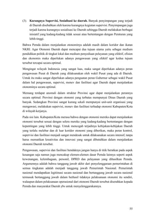 55
(3). Kurangnya Supervisi, Sosialisasi ke daerah. Banyak penyimpangan yang terjadi
di Daerah disebabkan oleh karena kurangnya kegiatan supervisi. Penyimpangan juga
terjadi karena kurangnya sosialisasi ke Daerah sehingga Daerah melakukan berbagai
inisiatif yang kadang-kadang tidak sesuai atau bertentangan dengan Peraturan yang
lebih tinggi.
Bahwa Pemda dalam menjalankan otonominya adalah masih dalam koridor dan ikatan
NKRI. Agar Otonomi Daerah dapat mencapai dua tujuan utama yaitu sebagai medium
pendidikan politik di tingkat lokal dan medium penyediaan pelayanan yang efektif, efisien
dan ekonomis maka diperlukan adanya pengawasan yang efektif agar kedua tujuan
tersebut tercapai secara optimal.
Mengingat wilayah Indonesia yang sangat luas, maka sangat diperlukan adanya peran
pengawasan Pusat di Daerah yang dilaksanakan oleh wakil Pusat yang ada di Daerah.
Untuk itu maka sangat diperlukan adanya penguatan peran Gubernur sebagai wakil Pusat
dalam hal pengawasan, supervisi, monev dan fasilitasi agar Daerah dapat menjalankan
otonominya secara optimal.
Memang terdapat anomali dalam struktur Provinsi agar dapat menjalankan perannya
secara optimal. Provinsi dengan otonomi yang terbatas mempunyai Dinas Daerah yang
banyak. Sedangkan Provinsi sangat kurang sekali mempunyai unit-unit organisasi yang
mengawasi, melakukan supervisi, monev dan fasilitasi terhadap otonomi Kabupaten/Kota
di wilayah kerjanya.
Pada sisi lain. Kabupaten/Kota merasa bahwa dengan otonomi mereka dapat menjalankan
otonomi tersebut sesuai dengan selera mereka yang kadang-kadang bertentangan dengan
kepentingan yang lebih tinggi. Untuk mencegah terjadinya kebijakan-kebijakan Daerah
yang terlalu melebar dan di luar koridor otonomi yang diberikan, maka peran kontrol,
supervisi dan fasilitasi menjadi sangat mendesak untuk dilaksanakan secara intensif, tanpa
harus mematikan kreativitas dan innovasi yang sangat dibutuhkan dalam menjalankan
otonomi Daerah tersebut.
Pengawasan, supervisi dan fasilitasi hendaknya jangan hanya di titik beratkan pada aspek
keuangan saja namun juga mencakup elemen-elemen dasar Pemda lainnya seperti aspek
kewenangan, kelembagaan, personil, DPRD dan pelayanan yang dihasilkan Pemda.
Argumennya adalah bahwa tanggung jawab akhir dari penyelenggaraan pemerintahan di
semua tingkatan adalah menjadi tanggung jawab Pemerintah Nasional. Pemerintah
nasional mendapatkan legitimasi secara nasional dan bertanggung jawab secara nasional
termasuk bertanggung jawab dalam berhasil tidaknya pelaksanaan otonomi itu sendiri,
walaupun dalam pelaksanaan operasional dari otonomi Daerah tersebut diserahkan kepada
Pemda dan masyarakat Daerah ybs untuk menyelenggarakannya.
 