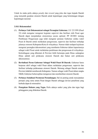 56
Untuk itu maka perlu adanya penalty dan reward yang jelas dan tegas kepada Daerah
yang menyalah gunakan otonomi Daerah untuk kepentingan yang bertentangan dengan
kepentingan nasional.
3.10.1 Rekomendasi
(1). Perlunya Unit Dekonsentrasi sebagai Perangkat Gubernur. UU 22/1999 (Pasal
33) telah mengatur mengenai kegiatan supervisi dan fasilitasi oleh Pusat agar
Daerah dapat menjalankan otonominya secara optimal. PP 20/2001 tentang
Pembinaan Pengawasan juga telah mengatur peranan Gubernur selaku wakil
Pusat di Daerah untuk melakukan pengawasan, supervisi dan fasilitasi terhadap
jalannya otonomi Kabupaten/Kota di wilayahnya. Namun tidak terdapat kejelasan
mengenai perangkat dekonsentrasi yang membantu Gubernur dalam kapasitasnya
sebagai wakil Pusat untuk melakukan pembinaan dan pengawasan di wilayahnya.
Kelembagaan yang dibentuk di Provinsi lebih bertumpu pada Dinas sedangkan
Dinas adalah unit pelaksana otonomi Daerah dan bukan unit pelaksana
dekonsentrasi.
(2). Revitalisasi Peran Gubernur Sebagai Wakil Pusat Di Daerah. Gubernur harus
berperan aktif sebagai wakil Pusat dalam melakukan pengawasan, supervisi dan
fasilitasi terhadap pelaksanaan otonomi Daerah. Memang sebagai Daerah otonom
Provinsi tidaklah membawahi Kabupaten. Namun sebagai wakil Pusat dalam rangka
NKRI, Gubernur berkewajiban mengawasi dan memfasilitasi otonomi Daerah.
(3). Perlunya Sosialisasi Peraturan Perundangan. Hal ini penting untuk menciptakan
persepsi yang sama antara Pusat dengan Daerah sehingga deviasi penafsiran yang
berbeda dapat di minimalisir.
(4). Penegakan Hukum yang Tegas. Perlu adanya sanksi yang jelas dan tegas bagi
pelanggaran yang dilakukan Daerah.
 