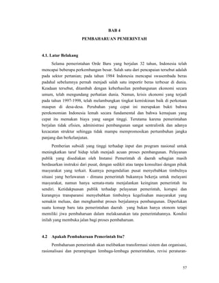 57
BAB 4
PEMBAHARUAN PEMERINTAH
4.1. Latar Belakang
Selama pemerintahan Orde Baru yang berjalan 32 tahun, Indonesia telah
mencapai beberapa perkembangan besar. Salah satu dari pencapaian tersebut adalah
pada sektor pertanian; pada tahun 1984 Indonesia mencapai swasembada beras
padahal sebelumnya pernah menjadi salah satu importir beras terbesar di dunia.
Keadaan tersebut, ditambah dengan keberhasilan pembangunan ekonomi secara
umum, telah mengundang perhatian dunia. Namun, krisis ekonomi yang terjadi
pada tahun 1997-1998, telah melambungkan tingkat kemiskinan baik di perkotaan
maupun di desa-desa. Perubahan yang cepat ini merupakan bukti bahwa
perekonomian Indonesia lemah secara fundamental dan bahwa kemajuan yang
cepat itu memakan biaya yang sangat tinggi. Terutama karena pemerintahan
berjalan tidak efisien, administrasi pembangunan sangat sentralistik dan adanya
kecacatan struktur sehingga tidak mampu mempromosikan pertumbuhan jangka
panjang dan berkelanjutan.
Pemberian subsidi yang tinggi terhadap input dan program nasional untuk
meningkatkan taraf hidup telah menjadi acuan proses pembangunan. Pelayanan
publik yang disediakan oleh Instansi Pemerintah di daerah sebagian masih
berdasarkan instruksi dari pusat, dengan sedikit atau tanpa konsultasi dengan pihak
masyarakat yang terkait. Kuatnya pengendalian pusat menyebabkan timbulnya
situasi yang berlawanan - dimana pemerintah bukannya bekerja untuk melayani
masyarakat, namun hanya semata-mata menjalankan keinginan pemerintah itu
sendiri. Ketidakpuasan publik terhadap pelayanan pemerintah, korupsi dan
kurangnya transparansi menyebabkan timbulnya kegelisahan masyarakat yang
semakin meluas, dan menghambat proses berjalannya pembangunan. Diperlukan
suatu konsep baru tata pemerintahan daerah yang bukan hanya otonom tetapi
memiliki jiwa pembaharuan dalam melaksanakan tata pemerintahannya. Kondisi
inilah yang membuka jalan bagi proses pembaharuan.
Pembaharuan pemerintah akan melibatkan transformasi sistem dan organisasi,
rasionalisasi dan perampingan lembaga-lembaga pemerintahan, revisi peraturan-
4.2 Apakah Pembaharuan Pemerintah Itu?
 