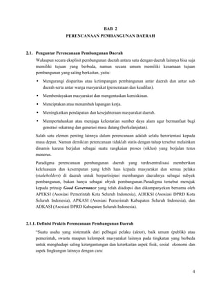 4
BAB 2
PERENCANAAN PEMBANGUNAN DAERAH
2.1. Pengantar Perencanaan Pembangunan Daerah
Walaupun secara eksplisit pembangunan daerah antara satu dengan daerah lainnya bisa saja
memiliki tujuan yang berbeda, namun secara umum memiliki kesamaan tujuan
pembangunan yang saling berkaitan, yaitu:
 Mengurangi disparitas atau ketimpangan pembangunan antar daerah dan antar sub
daerah serta antar warga masyarakat (pemerataan dan keadilan).
 Memberdayakan masyarakat dan mengentaskan kemiskinan.
 Menciptakan atau menambah lapangan kerja.
 Meningkatkan pendapatan dan kesejahteraan masyarakat daerah.
 Mempertahankan atau menjaga kelestarian sumber daya alam agar bermanfaat bagi
generasi sekarang dan generasi masa datang (berkelanjutan).
Salah satu elemen penting lainnya dalam perencanaan adalah selalu berorientasi kepada
masa depan. Namun demikian perencanaan tidaklah statis dengan tahap tersebut melainkan
dinamis karena berjalan sebagai suatu rangkaian proses (siklus) yang berjalan terus
menerus.
Paradigma perencanaan pembangunan daerah yang terdesentralisasi memberikan
keleluasaan dan kesempatan yang lebih luas kepada masyarakat dan semua pelaku
(stakeholders) di daerah untuk berpartisipasi membangun daerahnya sebagai subyek
pembangunan, bukan hanya sebagai obyek pembangunan.Paradigma tersebut merujuk
kepada prinsip Good Governance yang telah diadopsi dan dikampanyekan bersama oleh
APEKSI (Asosiasi Pemerintah Kota Seluruh Indonesia), ADEKSI (Asosiasi DPRD Kota
Seluruh Indonesia), APKASI (Asosiasi Pemerintah Kabupaten Seluruh Indonesia), dan
ADKASI (Asosiasi DPRD Kabupaten Seluruh Indonesia).
2.1.1. Definisi Praktis Perencanaan Pembangunan Daerah
“Suatu usaha yang sistematik dari pelbagai pelaku (aktor), baik umum (publik) atau
pemerintah, swasta maupun kelompok masyarakat lainnya pada tingkatan yang berbeda
untuk menghadapi saling ketergantungan dan keterkaitan aspek fisik, sosial ekonomi dan
aspek lingkungan lainnya dengan cara:
 