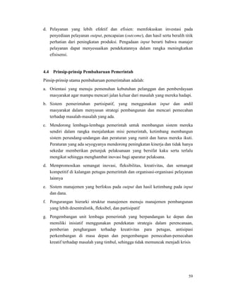 59
d. Pelayanan yang lebih efektif dan efisien: memfokuskan investasi pada
penyediaan pelayanan output, pencapaian (outcome), dan hasil serta beralih titik
perhatian dari peningkatan produksi. Pengadaan input berarti bahwa manajer
pelayanan dapat menyesuaikan pendekatannya dalam rangka meningkatkan
efisisensi.
Pinsip-prinsip utama pembaharuan pemerintahan adalah:
4.4 Prinsip-prinsip Pembaharuan Pemerintah
a. Orientasi yang menuju pemenuhan kebutuhan pelanggan dan pemberdayaan
masyarakat agar mampu mencari jalan keluar dari masalah yang mereka hadapi.
b. Sistem pemerintahan partisipatif, yang menggunakan input dan andil
masyarakat dalam menyusun strategi pembangunan dan mencari pemecahan
terhadap masalah-masalah yang ada.
c. Mendorong lembaga-lembaga pemerintah untuk membangun sistem mereka
sendiri dalam rangka menjalankan misi pemerintah, ketimbang membangun
sistem perundang-undangan dan peraturan yang rumit dan harus mereka ikuti.
Peraturan yang ada seyogyanya mendorong peningkatan kinerja dan tidak hanya
sekedar memberikan petunjuk pelaksanaan yang bersifat kaku serta terlalu
mengikat sehingga menghambat inovasi bagi aparatur pelaksana.
d. Mempromosikan semangat inovasi, fleksibilitas, kreativitas, dan semangat
kompetitif di kalangan petugas pemerintah dan organisasi-organisasi pelayanan
lainnya
e. Sistem manajemen yang berfokus pada output dan hasil ketimbang pada input
dan dana.
f. Pengurangan hierarki struktur manajemen menuju manajemen pembangunan
yang lebih desentralistik, fleksibel, dan partisipatif
g. Pengembangan unit lembaga pemerintah yang berpandangan ke depan dan
memiliki inisiatif menggunakan pendekatan strategis dalam perencanaan,
pemberian penghargaan terhadap kreativitas para petugas, antisipasi
perkembangan di masa depan dan pengembangan pemecahan-pemecahan
kreatif terhadap masalah yang timbul, sehingga tidak memuncak menjadi krisis
 