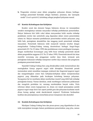 60
h. Pengenalan orientasi pasar dalam pengadaan pelayanan dimana lembaga-
lembaga pemerintah bertindak sebagai fasilitator, perantara, dan "pemupuk
modal" ('seed-capitalist'), ketimbang sebagai penghasil pelayanan massal.
Kondisi sosial dan ekonomi bangsa Indonesia dewasa ini menunjukkan
semakin meningkatnya tuntutan masyarakat terhadap pembaharuan pemerintahan.
Rakyat Indonesia kini lebih vokal dalam menyuarakan kritik mereka terhadap
pendekatan otoriter dan sentralistik yang digunakan dalam sistem pemerintahan
selama ini. Rakyat menuntut pembaharuan pemerintahan melalui pelayanan yang
lebih baik, peningkatan akuntabilitas dan tanggung jawab pemerintah terhadap
masyarakat. Pemerintah Indonesia telah menjawab tuntutan tersebut dengan
mengeluarkan Undang-Undang tentang desentralisasi berbagai fungsi-fungsi
pemerintah (UU No 22 tahun 1999) dan pembaharuan sistem pembagian keuangan,
dengan memberikan kewenangan yang lebih besar terhadap pemerintah daerah
dalam pengendalian anggaran (UU No 25 tahun 1999). Pemerintah daerah kini akan
memiliki wewenang atas penggunaan sumber daya lokal, termasuk pula
peningkatan kekuasaan terhadap manajemen sumber daya manusia dan pengaturan
pendapatan pemerintah daerah.
4.5 Konteks Kelembagaan dan Kebijakan
Sejumlah Undang-Undang baru yang dimaksudkan untuk merasionalisasi dan
meningkatkan kinerja pegawai negeri telah ditetapkan. Pemerintah pernah
memutuskan untuk menaikkan tunjangan struktural dan fungsional pegawai negeri
dan mengembangkan sistem baru kebijakan-kebijakan dalam mempromosikan
pegawai yang didasarkan pada kecakapan ketimbang lamanya pelayanan.
Seyogyanya hal ini membantu dalam memberikan insentif yang lebih baik terhadap
peningkatan kinerja. Namun demikian, untuk membangun mekanisme pelaksanaan
dan mengelola perubahan ini, memang membutuhkan banyak waktu. Perlu
reformasi dalam sistem kepegawaian ini, disatu sisi terjadi penumpukan jumlah
pegawai negeri tetapi disisi lain seperti jumlah guru dan pelayanan kesehatan masih
dirasa kurang apalagi untuk daerah-daerah terpencil. Perekrutan berdasarkan
keahlian dan penempatannya memerlukan proses transparansi dan akuntabel.
Meskipun Undang-Undang baru dan proses-proses yang digambarkan di atas
telah menciptakan kerangka hukum pembaharuan pemerintahan yang jelas, namun
4.6 Kendala Kelembagaan dan Kebijakan
 